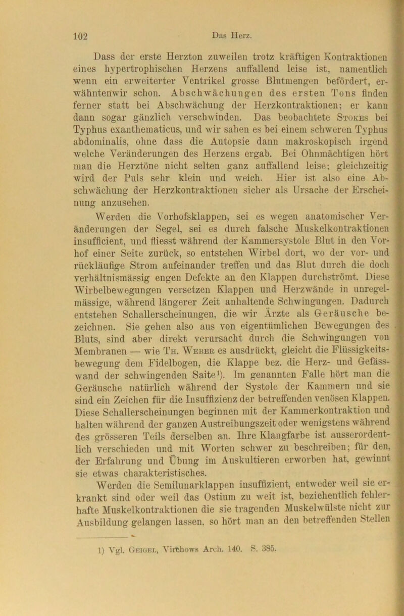 Dass der erste Herzton zuweilen trotz kräftigen Kontraktionen eines liypertropliisclien Herzens auffallend leise ist, namentlich wenn ein erweiterter Ventrikel grosse Blutinengen befördert, er- wähntenwir schon. Abschwächungen des ersten Tons finden ferner statt bei Abschwächung der Herzkontraktionen; er kann dann sogar gänzlich verschwinden. Das beobachtete Stokes bei Typhus exantheraaticus, und wir sahen es bei einem schweren Typhus abdominalis, ohne dass die Autopsie dann makroskopisch irgend welche Veränderungen des Herzens ergab. Bei Ohnmächtigen hört man die Herztöne nicht selten ganz auffallend leise; gleichzeitig wird der Puls sehr klein und Aveich, Hier ist also eine Ab- scliwäcliimg der Herzkontraktionen sicher als Ursache der Erschei- nung anzusehen. Werden die Vorliofsklappen, sei es wegen anatomischer Ver- änderungen der Segel, sei es durch falsche Muskelkontraktionen insufficient, und fliesst während der Kammersystole Blut in den Vor- hof einer Seite zurück, so entstehen Wirbel dort, wo der vor- und rückläufige Strom aufeinander treffen und das Blut durch die doch verhältnismässig engen Defekte an den Klappen durchströmt. Diese Wirbelbewegungen versetzen Klappen und Herz wände in unregel- mässige, während längerer Zeit anhaltende Schwingungen. Dadurch entstehen Schallerscheinungen, die wir Ärzte als Geräusche be- zeichnen. Sie gehen also aus von eigentümlichen Bewegungen des Bluts, sind aber direkt verursacht durch die SchAvingungen von Membranen — wie Th. Wekeb es ausdrückt, gleicht die Flüssigkeits- bewegung dem Fidelbogen, die Klappe bez. die Herz- und Gefäss- Avand der schAviugenden Saite ^). Im genannten Falle hört man die Geräusche natürlich während der Systole der Kammern und sie sind ein Zeichen für die Insuffizienz der betreffenden venösen Klappen. Diese Schallerscheinungen beginnen mit der Kammerkontraktion und halten während der ganzen Austreibungszeit oder wenigstens während des grösseren Teils derselben an. Ihre Klangfarbe ist ausserordent- lich verschieden und mit Worten schAver zu beschreiben; für den, der Erfahrung und Übung im Auskultieren erworben hat, geAA’innt sie etAvas charakteristisches. Werden die Semilunarklappen insuffizient, entAveder weil sie er- krankt sind oder weil das Ostium zu Aveit ist, beziehentlich fehler- hafte Muskelkontraktionen die sie tragenden Muskehvülste nicht zur Ausbildung gelangen lassen, so hört man an den betreffenden Stellen 1) Vgl. Geigkl, VirthowH Arch. 140. B. 385.