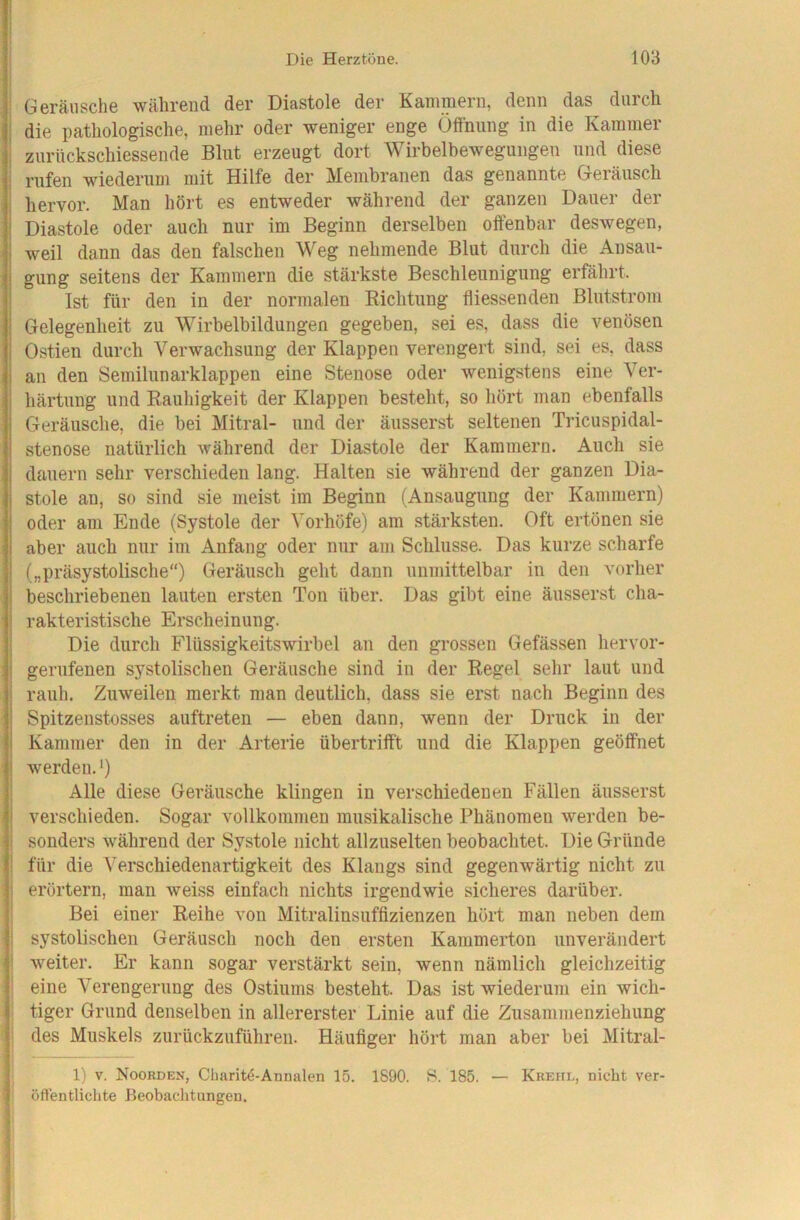 ^ Geräusche während der Diastole der Kammern, denn das durch j die pathologisclie, mehr oder weniger enge Öffnung in die Kammer I zurückschiessende Blut erzeugt dort Wirbelbewegungen und diese rufen wiederum mit Hilfe der Membranen das genannte Geräusch hervor. Man hört es entweder während der ganzen Dauer der Diastole oder auch nur im Beginn derselben offenbar deswegen, weil dann das den falschen Weg nehmende Blut durch die Ansau- gung seitens der Kammern die stärkste Beschleunigung erfährt. Ist für den in der normalen Richtung fliessenden Blutstrom Gelegenheit zu Wirbelbildungen gegeben, sei es, dass die venösen Ostien durch Verwachsung der Klappen verengert sind, sei es, dass an den Semilunarklappen eine Stenose oder wenigstens eine Ver- härtung und Rauhigkeit der Klappen besteht, so hört man ebenfalls Geräusche, die bei Mitral- und der äusserst seltenen Tricuspidal- stenose natürlich während der Diastole der Kammern. Auch sie dauern sehr verschieden lang. Halten sie während der ganzen Dia- stole an, so sind sie meist im Beginn (Ansaugung der Kammern) oder am Ende (Systole der Vorhöfe) am stärksten. Oft ertönen sie aber auch nur im Anfang oder nur am Schlüsse. Das kurze scharfe („präsystolische“) Geräusch geht dann unmittelbar in den vorher beschriebenen lauten ersten Ton über. Das gibt eine äusserst cha- rakteristische Erscheinung. Die durch Flüssigkeitswirbel an den grossen Gefässen hervor- gerufenen systolischen Geräusche sind in der Regel sehr laut und rauh. Zuweilen merkt man deutlich, dass sie erst nach Beginn des Spitzenstosses auftreten — eben dann, wenn der Druck in der Kammer den in der Arterie übertrifft und die Klappen geöffnet werden.') I Alle diese Geräusche klingen in verschiedenen Fällen äusserst j verschieden. Sogar vollkommen musikalische Phänomen werden be- ! sonders während der Systole nicht allzuselten beobachtet. Die Gründe j für die Verschiedenartigkeit des Klangs sind gegenwärtig nicht zu ! erörtern, man weiss einfach nichts irgendwie sicheres darüber. Bei einer Reihe von Mitralinsuffizienzen hört man neben dem systolischen Geräusch noch den ersten Kammerton unverändert I weiter. Er kann sogar verstärkt sein, wenn nämlich gleichzeitig : eine Verengerung des Ostiums besteht. Das ist wiederum ein wich- ; tiger Grund denselben in allererster Linie auf die Zusammenziehung ; des Muskels zurückzuführen. Häufiger hört man aber bei Mitral- 1) V. Noorden, Cliaritö-Annalen 15. 1890. S. 185. — Kreiid, nicht ver- ■ öftentlichte Beobaditungen. V
