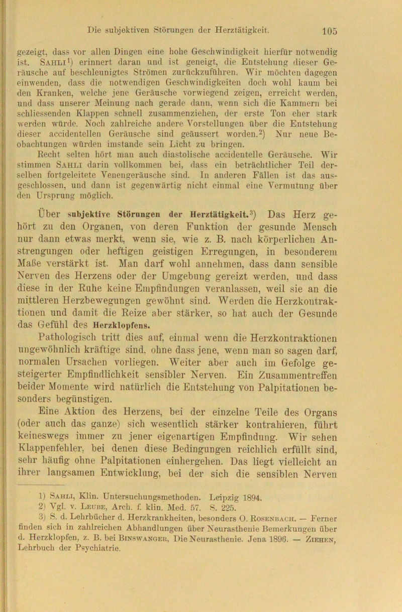 gezeigt, dass vor allen Dingen eine hohe Geschwindigkeit hierfür notwendig ist. Sahlierinnert daran und ist geneigt, die Entstehung die.ser Ge- räusche auf beschleunigtes Strömen zurückzuführen. Wir möchten dagegen einwenden, dass die notwendigen Geschwindigkeiten doch wohl kaum bei den Kranken, welche jene Geräusche vorwiegend zeigen, erreicht werden, und dass unserer Meinung nach gerade dann, wenn sich die Kammern bei schliessenden Klappen schnell zusammenziehen, der erste Ton eher stark werden würde. Noch zahlreiche andere Vorstellungen über die Entstehung dieser accidentellen Geräusche sind geäussert worden.2) Nur neue Be- obachtungen würden imstande sein Licht zu bringen. Recht selten hört man auch diastolische accidentelle Geräusche. Wir stimmen Sahli darin vollkommen bei, dass ein beträchtlicher Teil der- selben fortgeleitete Venengeräusche sind. In anderen Fällen ist das aus- geschlossen, und dann ist gegenwärtig nicht einmal eine Vermutung über den Ursprung möglich. Über subjektive Störungen der Herztätigkeit.^) Das Herz ge- hört zu den Organen, von deren Funktion der gesunde Mensch nur dann etwas merkt, wenn sie, wie z. B. nach körperlichen An- strengungen oder heftigen geistigen Erregungen, in besonderem Maße verstärkt ist. Man darf wohl annehmen, dass dann sensible Nerven des Herzens oder der Umgebung gereizt werden, und dass diese in der Ruhe keine Empfindungen veranlassen, w^eil sie an die mittleren Herzbewegungen ge\vöhnt sind. Werden die Herzkontrak- tionen und damit die Reize aber stärker, so hat auch der Gesunde das Gefühl des Herzklopfens. Pathologisch tritt dies auf, einmal wenn die Herzkontraktionen ungewöhnlich kräftige sind, ohne dass jene, wenn man so sagen darf, normalen Ursachen vorliegen. Weiter aber auch im Gefolge ge- steigerter Empfindlichkeit sensibler Nerven. Ein Zusammentreffen beider Momente wird natürlich die Entstehung von Palpitationen be- sonders begünstigen. Eine Aktion des Herzens, bei der einzelne Teile des Organs (oder auch das ganze) sich wesentlich stärker kontrahieren, führt keineswegs immer zu jener eigenartigen Empfindung. Wir sehen Klappenfehler, bei denen diese Bedingungen reichlich erfüllt sind, selir häufig ohne Palpitationen einhergehen. Das liegt vielleicht au ihrer langsamen Entwicklung, bei der sich die sensiblen Nerven 1) Sahli, Klin. Untersuclmngsmethoden. Leipzig 1894. 2) Vgl. V. Lecbe, Arcb. f. klin. Med. 57. 8. 225. 3) 8. d. Lehrbücher d. Herzkrankheiten, besonders O. Rosenhach. — Ferner finden sich in zalilreichen AbJiandlungen über Neurasthenie Bemerkungen über d. Herzklopfen, z. B. bei Bin.^wangek, Die Neurasthenie. Jena 1890. — Ziehen, Lehrbuch der Psychiatrie.