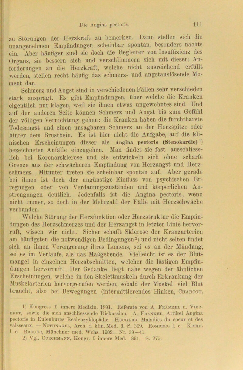 ZU Störuugen der Herzkraft zu bemerken. Dann stellen sicli die unangenehmen Empfindungen scheinbar spontan, besonders nachts ein. Aber häufiger sind sie doch die Begleiter von Insuffizienz des Organs, sie bessern sich und verschlimmern sich mit dieser; An- forderungen an die Herzkraft, welche nicht ausreichend erfüllt werden, stellen recht häufig das schmerz- und angstauslösende Mo- ment dar. Schmerz und Angst sind in verschiedenen Fällen sehr verschieden stark ausprägt. Es gibt Empfindungen, über welche die Kranken eigentlich nur klagen, weil sie ihnen etwas ungewohntes sind. Und auf der anderen Seite können Schmerz und Angst bis zum Gefühl der völligen Vernichtung gehen: die Kranken haben die furchtbarste Todesangst und einen unsagbaren Schmerz an der Herzspitze oder hinter dem Brustbein. Es ist hier nicht die Aufgabe, auf die kli- nischen Erscheinungen dieser als Angina pectoris (Stenokardie) bezeichneteu Anfälle einzugehen. Man findet sie fast ausschliess- lich bei Koronarsklerose und sie entwickeln sich ohne scharfe Grenze aus der schwächeren Empfindung von Herzangst und Herz- schraerz. Mitunter treten sie scheinbar spontan auf. Aber gerade bei ihnen ist doch der ungünstige Einfluss von psychischen Er- regungen oder von Verdauungszuständen und körperlichen An- strengungen deutlich. Jedenfalls ist die Angina pectoris, wenn nicht immer, so doch in der Mehrzahl der Fälle mit Herzschwäche verbunden. Welche Störung der Herzfunktion oder Herzstruktur die Empfin- dungen des Herzschmerzes und der Herzangst in letzter Linie hervor- ruft, wissen wir nicht. Sicher schafft Sklerose der Kranzarterien am häufigsten die notwendigen Bedingungen und nicht selten findet sich an ihnen Verengerung ihres Lumens, sei es an der Mündung, sei es im Verlaufe, als das Maßgebende. Vielleicht ist es der Blut- mangel in einzelnen Herzabschnitten, welcher die lästigen Empfin- dungen hervorruft. Der Gedanke liegt nahe wegen der ähnlichen Erscheinungen, welche in den Skelettinuskeln durch Erkrankung der Muskelarterien hervorgerufen werden, sobald der Muskel viel Blut braucht, also bei Bewegungen (intermittierendes Hinken, Chabcot, 1) Kongress f. innere Medizin. 1891. Referate von A. Fkänkki. u. Vieu- ouDT, sowie die sich anschliessende Diskussion. A. Fkänkel, Artikel Angina pectoris in Eulenburgs Realenzyklopädie. Huchard, Mahidies du coeur et des vaisseaux. — Notunagei., Arch. f. klin. Med. 3. S. .309. Romheru 1. c. Kuehl 1. c. Breuer, Münchner ined. Wehs. 1902. Nr. .39—41. 2) Vgl. CuRCitMANN, Kongr. f. innere Med. 1891. 13. 275.