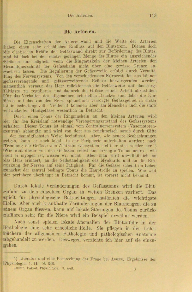 Die Arterien. Die Eigenschaften der Arterienwand und die Weite der Arterien iiliaben einen sehr erheblichen Einfluss auf den Blutstrom. Dienen doch .idie elastischen Kräfte der Gefässwand direkt zur Beförderung des Blutes, nund ist doch bei der relativ geringen Menge des Blutes ein ausreichendes 'Strömen nur möglich, wenn die Ringmuskeln der kleinen Algerien den (Gesamtquerschnitt der Gefässbahn nicht über eine gewisse Grenze an- wachsen lassen. Die Regulierung der Gefässweite erfolgt durch Vermitt- llung des Nervensystems. Von den ver.schiedensten Körperstellen aus können l?gefässverengende und gefässerweiternde Reflexe hervorgerufen werden, mamentlich vermag das Herz reflektorisch die Gefässweite auf das sorg- ifältigste zu regulieren und dadurch die Grösse seiner Arbeit abzustufen. FFür das Verhalten des allgemeinen arteriellen Druckes sind dabei die Ein- flüsse auf das von den Nervi splanchnici versorgte Gefässgebiet in erster (Linie bedeutungsvoll. Vielleicht kommen aber am Menschen auch die stark ''entwickelten Hautgefässe Avesentlich in Betracht. Durch einen Tonus der Ringmuskeln an den kleinen Arterien wird fckler für den Kreislauf notwendige Verengerungszustand des Gefässsystems (erhalten. Dieser Tonus ist einmal vom Zentralnervensystem (Vasomotoren- zzentren) abhängig und wird von dort aus reflektorisch sowie durch Gifte der mannigfachsten Weise beeinflusst. Aber, Avie neuere Beobachtungen zzeigen, kann er auch lokal, in der Peripherie unterhalten Averden; nach TTrennung der Gefässe vom Zentralnervensystem stellt er sich Avieder her. \Wie Aveit dieser von den Gefässen selbst aus erzeugte Tonus neuro-, Avie weit er myogen ist, Avissen Avir nicht. Aber man Avird unwillkürlich an klas Herz erinnert, an die Selbständigkeit des Myokards und an die Ein- wirkung der Nerven auf seine Tätigkeit. Für die Gefässe scheint im Leben /zunächst der zentral bedingte Tonus die Hauptrolle zu spielen. Wie Aveit ikler periphere überhaupt in Betracht kommt, ist vorerst nicht bekannt. Durch lokale Veränderungen des Gefässtonus wird die Blut- zzufuhr zu dem einzelnen Organ in Aveiten Grenzen variiert. Das sspielt für physiologische Betrachtungen natürlich die wichtigste IRolle. Aber auch krankhafte A^eränderungen der Blutmengen, die zu feinem Organ fliessen, kann auf lokale Störungen des Tonus zurück- /zuführeii sein; für die Niere wird ein Beispiel erwähnt werden. Auch sonst spielen lokale Anomalien der Blutzufuhr in der l'iPathologie eine sehr erhebliche Rolle. Sie pflegen in den Lehr- ibbüchern der allgemeinen Pathologie und pathologischen Anatomie ^bgeliandelt zu werden. Deswegen verzichte ich hier auf sie einzu- ll Literatur Aind eine Besprechung der Frage bei AsirEU, Ergebnisse der . 1. II. 8. 34ti. Krkhl, Pathol. Physiologie. 3. Aufl.