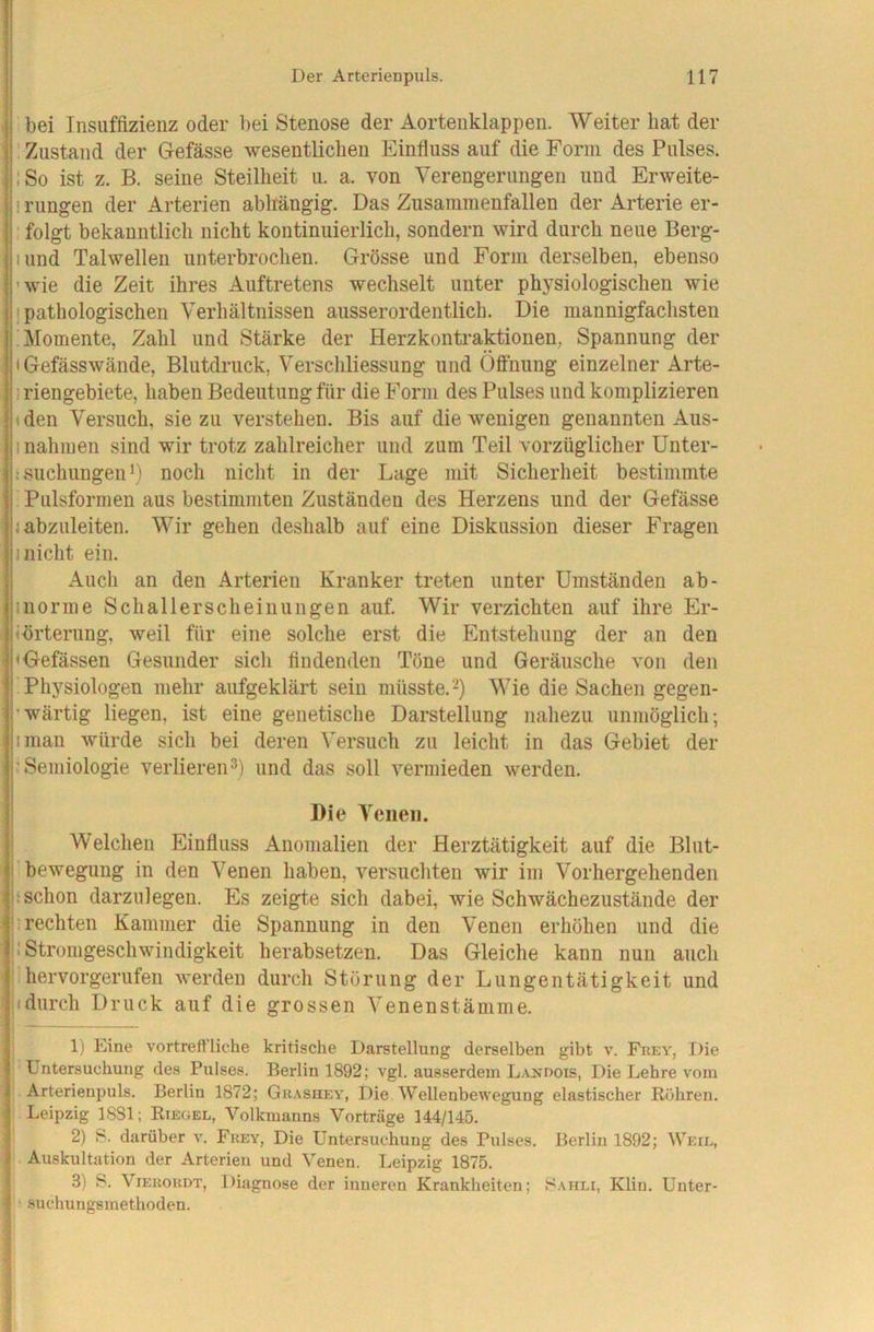 bei Insuffizienz oder bei Stenose der Aortenklappen. Weiter bat der ' Zustand der Gefässe wesentlichen Einfluss auf die Form des Pulses. iSo ist z. B. seine Steilheit u. a. von Verengerungen und Erweite- 1 rungen der Arterien abhängig. Das Zusammenfallen der Arterie er- folgt bekanntlich nicht kontinuierlich, sondern wird durch neue Berg- lund Talwellen unterbrochen. Grösse und Form derselben, ebenso 'wie die Zeit ihres Auftretens wechselt unter physiologischen wie 1 pathologischen Verhältnissen ausserordentlich. Die mannigfachsten Momente, Zahl und Stärke der Herzkontraktionen, Spannung der I Gefässwände, Blutdruck, Verschliessung und Öffnung einzelner Arte- 1 riengebiete, haben Bedeutung für die Form des Pulses und komplizieren (den Versuch, sie zu verstehen. Bis auf die wenigen genannten Aus- 1 nahmen sind wir trotz zahlreicher und zum Teil vorzüglicher Unter- t suchungen *) noch nicht in der Lage mit Sicherheit bestimmte Pulsformen aus bestimmten Zuständen des Herzens und der Gefässe < abzuleiten. Wir gehen deshalb auf eine Diskussion dieser Fragen 1 nicht ein. Auch an den Arterien Kranker treten unter Umständen ab- 1 norme Schallerscheinungen auf. Wir verzichten auf ihre Er- (brterung, weil für eine solche erst die Entstehung der an den »Gefässen Gesunder sich findenden Töne und Geräusche von den Physiologen mehr aufgeklärt sein müsste.-^) Wie die Sachen gegen- 'wärtig liegen, ist eine genetische Darstellung nahezu unmöglich; iman würde sich bei deren Versuch zu leicht in das Gebiet der 'Semiologie verlieren und das soll vermieden werden. Die Venen. Welchen Einfluss Anomalien der Herztätigkeit auf die Blut- 'beweguug in den Venen haben, versuchten wir im Vorhergehenden ! schon darzulegen. Es zeigte sich dabei, wie Schwächezustände der ; rechten Kammer die Spannung in den Venen erhöhen und die jl Stromgeschwindigkeit herabsetzen. Das Gleiche kann nun auch ! hervorgerufen werden durch Störung der Lungentätigkeit und ((durch Druck auf die grossen Venenstämme. 1) Eine vortreftliche kritische Darstellung derselben gibt v. Frev, Die Untersuchung des Pulses. Berlin 1892; vgl. ausserdem L.vndois, Die Lehre vom Arterienpuls. Berlin 1872; Giiasuey, Die Wellenbewegung elastischer Rühren. Leipzig 1881; Riegel, Volkmanns Vorträge 144/145. 2) 8. darüber v. Frey, Die Untersuchung des Pulses. Berlin 1892; Weil, Auskultation der Arterien und Venen. Leipzig 1875. 3) 8. ViERORDT, Diagnose der inneren Krankheiten; 8.mili, Klin. Unter- suchungsmethoden.