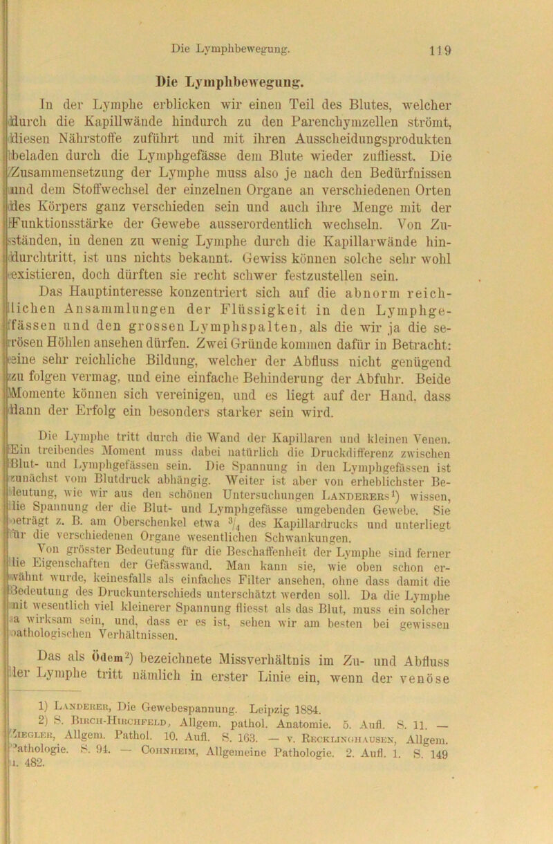 Die Lyuiplibeweguug. in der Lymphe erblicken wir einen Teil des Blutes, welcher ddurch die Kapillwände hindurch zu den Parenchymzellen strömt, jiüieseu Nährstoffe zuführt und mit ihren Ausscheidungsprodukten Ibeladen durch die Lymphgefässe dem Blute wieder zufliesst. Die IZusammensetzung der Lymphe muss also je nach den Bedürfnissen lund dem Stoffwechsel der einzelnen Organe an verschiedenen Orten ddes Körpers ganz verschieden sein und auch ihre Menge mit der IFunktionsstärke der Gewebe ausserordentlich wechseln. Von Z\i- liständen, in denen zu wenig Lymphe dui'ch die Kapillarwände hin- ddurchtritt, ist uns nichts bekannt. Gewiss können solche sehr wohl (Existieren, doch dürften sie recht schwer festzustellen sein. Das Hauptinteresse konzentriert sich auf die abnorm reich- llichen Ansammlungen der Flüssigkeit in den Lymphge- ffässeu und den grossen Lymphspalten, als die wir ja die se- ■rröseii Höhlen ansehen dürfen. Zwei Gründe kommen dafür in Betracht: »eine sehr reichliche Bildung, welcher der Abfluss nicht genügend Ezu folgen vermag, und eine einfache Behinderung der Abfuhr. Beide «Momente können sich vereinigen, und es liegt auf der Hand, dass flddann der Erfolg ein besonders starker sein wird. Die Lymphe tritt durch die Wand der Kapillaren und kleinen Venen. 'Ein treibendes Moment muss dabei natürlich die Druckdifferenz zwischen Blut- und Lymphgetässen sein. Die Spannung in den Lymphgefässen ist zunächst vom Blutdruck abhängig. Weiter ist aber von erheblichster Be- deutung, wie wir aus den schönen Untersuchungen LaxdereesI) wissen, ilie Spannung der die Blut- und Lymphgefässe umgebenden Gewebe. Sie >eträgt z. B. am Oberschenkel etwa des Kapillardrucks und unterliegt ihr die verschiedenen Organe wesentlichen Schwankungen. Von grösster Bedeutung für die Beschaffenheit der Lymphe sind ferner die Eigenschaften der Gefässwand. Man kann sie, wie oben schon er- wähnt wurde, keinesfalls als einfaches Filter ansehen, ohne dass damit die Bedeutung des Druckunterschieds unterschätzt werden soll. Da die Lymphe loiit wesentlich viel kleinerer Spannung fliesst als das Blut, muss ein solcher >a wiiksam sein, und, dass er es ist, sehen wir am besten bei gewissen ■lathologischen Verhältnissen. Das als ödem2) bezeichnete Missverhältnis im Zit- und Abfluss lei Lymphe tritt nämlich in erster Linie ein, wenn der venöse 1) LANDERER, Die Gewebespannuiig. Leipzig 1884. 2) S. Birch-Htrchfeld, Allgem. pathol. Anatomie. 5. Aufl. S. 11. 'lEGLKR, Allgem. Pathol. 10. Aufl. S. 163. — v. Recklinghausen, Allgem. ’athologie. S. 94. Cohnhei.m, Allgemeine Pathologie. 2. Aufl. 1. S. 149 i