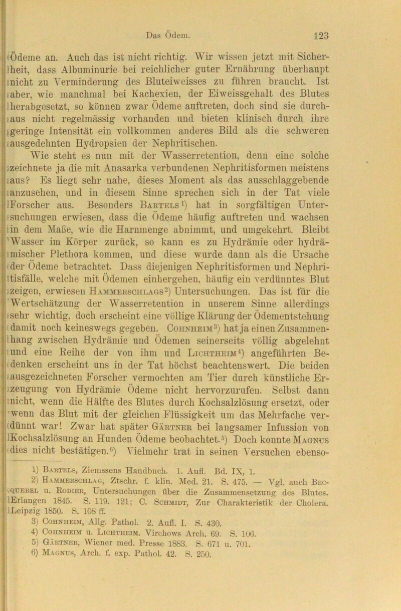 (Ödeme an. Auch das ist nicht richtig. Wir wissen jetzt mit Sicher- Iheit, dass Albuminurie bei reichlicher guter Ernährung überhaupt inicht zu Verminderung des ßluteiweisses zu führen braucht. Ist iaber, wie manchmal bei Kachexien, der Eiweissgehalt des Blutes 1 herabgesetzt, so können zwar Ödeme auftreten, doch sind sie durch- taus nicht regelmässig vorhanden und bieten klinisch durch ihre {geringe Intensität ein vollkommen anderes Bild als die schweren iausgedehnten Hydropsieii der Nepliritischen. Wie steht es nun mit der Wasserretention, denn eine solche jzeichnete ja die mit Anasarka verbundenen Nephritisformen meistens laus? Es liegt sehr nahe, dieses Moment als das ausschlaggebende janzusehen, und in diesem Sinne sprechen sich in der Tat viele IForscher aus. Besonders Bartels hat in sorgfältigen Unter- ;suchungen erwiesen, dass die Ödeme häufig auftreten und wachsen iin dem Maße, wie die Harum enge abnimmt, und umgekehrt. Bleibt ’Wasser im Körper zurück, so kann es zu Hydrämie oder hydrä- imischer Plethora kommen, und diese wurde daun als die Ursache (der Ödeme betrachtet. Dass diejenigen Nephritisformen und Nephri- ttisfälle, welche mit Ödemen einhergehen, häufig ein verdünntes Blut /Zeigen, erwiesen Hammerschlags2) Untersuchungen. Das ist für die 'Wertschätzung der Wasserretention in unserem Sinne allerdings tsehr wichtig, doch erscheint eine völlige Klärung der Ödementstehuug (damit noch keineswegs gegeben. Cohnheim^) hat ja einen Zusammen- ihang zwischen Hydrämie und Ödemen seinerseits völlig abgelehnt und eine Eeihe der von ihm und Lichtheim-*) angeführten Be- denken erscheint uns in der Tat höchst beachtenswert. Die beiden ausgezeichneten Forscher vermochten am Tier durch künstliche Er- 5zeugung von Hydrämie Ödeme nicht hervorzurufen. Selbst dann inicht, wenn die Hälfte des Blutes durch Kochsalzlösung ersetzt, oder l'wenn das Blut mit der gleichen Flüssigkeit um das Mehrfache ver- j(dünnt war! Zwar hat später Gärtner bei langsamer Infussion von jlKochsalzlösung an Hunden Ödeme beobachtet.^) Doch konnte Magnus i dies nicht bestätigen.**) Vielmehr trat in seinen Versuchen ebenso- 1) B.vrtkls, Ziemssens Handbuch. 1. Aufl. Bd. IX, 1. I 2) Hammek.schl.ui, Ztschr. f. klin. Med. 21. S. 475. — Vgl. auch Bec- ;.QüEKEL 11. HoDiEii, Untersuchungen über die Zusammensetzung des Blutes. jlErlangen 1845. S. 119. 121; C. Schmidt, Zur Charakteristik der Cholera. jlLeipzig 1850. S. 108 ff. |j 3) Cohnheim, Allg. Pathol. 2. Aufl. I. S. 430. 5; 4) Cohnheim u. Lichtiieim. Virchows Arcli. 69. S. loO. |i 5) Gäutnek, Wiener med. Presse 1883. S. 671 u. 701. |i 6) Magnus, Arch. f. exp. Pathol. 42. S. 250.