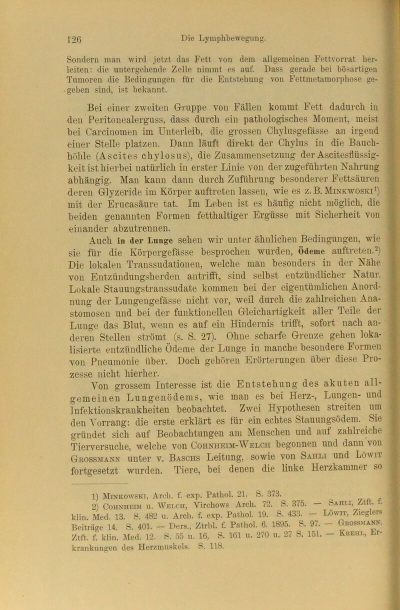 Sondern man wird jetzt das Fett von dem allgemeinen Fettvorrat her- leiten: die untergehende Zelle nimmt es auf. Dass gerade bei bösartigen Tumoren die Bedingungen für die Entstehung von Fettmetamorphose ge- • geben sind, ist bekannt. Bei einer zweiten Gruppe von Fällen kommt Fett dadurch in den Peritonealerguss, dass durch ein pathologisches Moment, mei.st bei Carcinomen im Unterleib, die grossen Chylusgefässe an irgend einer Stelle platzen. Dann läuft direkt der Chylus in die Bauch- höhle (Ascites chylosus), die Zusammensetzung der Ascitesflüssig- keit ist hierbei natürlich in erster Linie von der zugeführten Nahrung abhängig. Man kann dann durch Zuführung besonderer Fettsäuren deren Glyzeride im Körper auftreten lassen, wie es z.B. Minkwoski^) mit der Erucasäure tat. Im Leben ist es häufig nicht möglich, die beiden genannten Formen fetthaltiger Ergüsse mit Sicherheit von einander abzutrennen. Auch in der Lunge sehen wir unter ähnlichen Bedingungen, wie sie für die Körpergefässe besprochen wurden, Ödeme auftreten.^) Die lokalen Transsudationen, welche man besonders in der Nähe von Entzündungsherden antrifft, sind selbst entzündlicher Natur. Lokale Stauungstranssudate kommen bei der eigentümlichen Anord- nung der Lungengefässe nicht vor, weil durch die zahlreichen Ana- stomosen und bei der funktionellen Gleichartigkeit aller Teile der Lunge das Blut, wenn es auf ein Hindernis trifft, sofort nach an- deren Stellen strömt (s. S. 27). Ohne scharfe Grenze gehen loka- lisierte entzündliche Ödeme der Lunge in manche besondere Formen von Pneumonie über. Doch gehören Erörterungen über diese Pro- zesse nicht hierher. Von grossem Interesse ist die Entstehung des akuten all- gemeinen Lungenödems, wie man es bei Herz-, Lungen- und Infektionskrankheiten beobachtet. Zwei Hypothesen streiten um den Vorrang: die erste erklärt es für ein echtes Stauungsödem. Sie gründet sich auf Beobaclitungen am Menschen und auf zahlreiche Tierversuche, welche von Cohnheim-\V elch begonnen und dann von Grossmäkn unter v. Baschs Leitung, sowie von Sahli und LOwit fortgesetzt wurden. Tiere, bei denen die linke Herzkammei so 1) Minkowski, Ardi. f. exp. Pathol. 21. S. 373. ^ ^ rj n r 2) CouNHEiM ii. Welch, Virchows Arch. 72. S. 375. — Sahi.i, Ztft. . klin Med 13. 482 u. Arcli. f. exp. Pathol. 19. S. 433. - Löwit, Zieglers Beiträge 14. S. 401. - Ders., Ztrbl. f. Pathol. 6. 1895. S. 97. - Grossmann. Ztft. f klin. Med. 12. S. 55 u. 16, 8. 161 u. 270 u. 27 S. 151. - Kkeul, Er- krankungen des Herzmuskels. S. 118.
