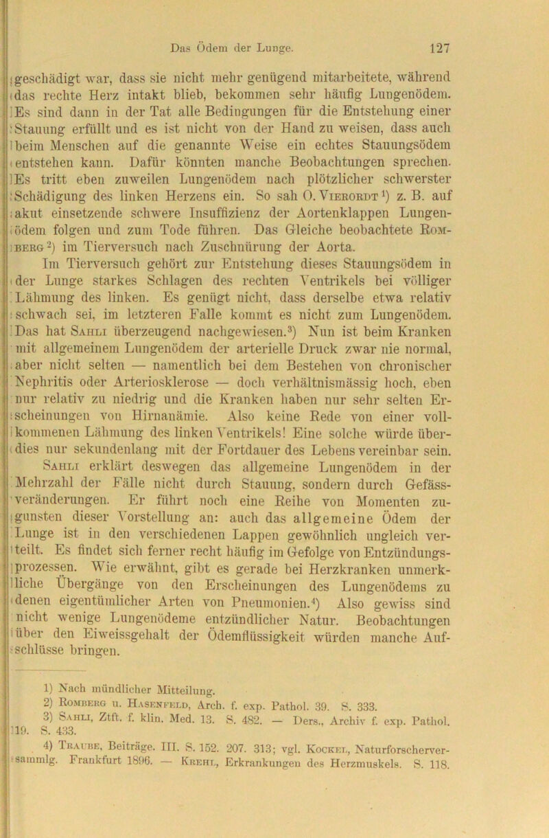 {geschädigt war, dass sie nicht mehr genügend mitarbeitete, während (das rechte Herz intakt blieb, bekommen sehr häufig Lungenödem. ]Es sind dann in der Tat alle Bedingungen für die Entstehung einer : Stauung erfüllt und es ist nicht von der Hand zu weisen, dass auch Ibeim Menschen auf die genannte Weise ein echtes Stauungsödem (entstehen kann. Dafür könnten manche Beobachtungen sprechen. lEs tritt eben zuweilen Lungenödem nach plötzlicher schwerster ^Schädigung des linken Herzens ein. So sah 0. Vieeoedtö z. B. auf iakut einsetzende schwere Insuffizienz der Aortenklappen Lungen- «ödem folgen und zum Tode führen. Das Gleiche beobachtete Rom- 1BEE&2) im Tierversuch nach Zuschnürung der Aorta. Im Tierversuch gehört zur Entstehung dieses Stauungsödem in tder Lunge starkes Schlagen des rechten Ventrikels bei völliger ' I.ähmung des linken. Es genügt nicht, dass derselbe etwa relativ (Schwach sei, im letzteren Falle kommt es nicht zum Lungenödem. ;Das hat Sahli überzeugend nachgewiesen.Nun ist beim Kranken mit allgemeinem Lungenödem der arterielle Druck zwar nie normal, .aber nicht selten — namentlich bei dem Bestehen von chronischer Nephritis oder Arteriosklerose — doch verhältnismässig hoch, eben nur relativ zu niedrig und die Kranken haben nur sehr selten Er- isclieinungen von Hirnanämie. Also keine Bede von einer voll- Ikommenen Lähmung des linken Ventrikels! Eine solche würde über- (dies nur sekundenlang mit der Fortdauer des Lebens vereinbar sein. Sahli erklärt deswegen das allgemeine Lungenödem in der Mehrzahl der Fälle nicht durch Stauung, sondern durch Gefäss- ’ Veränderungen. Er führt nocli eine Reihe von Momenten zu- Igunsten dieser \orstellung an: auch das allgemeine Ödem der Lunge ist in den verschiedenen Lappen gewöhnlich ungleich ver- 1 teilt. Es findet sich ferner recht häufig im Gefolge von Entzündungs- ) Prozessen. Wie erwähnt, gibt es gerade bei Herzkranken unmerk- 1 liehe Übergänge von den Erscheinungen des Lungenödems zu (denen eigentümlicher Arten von Pneumonien.Also gewiss sind nicht wenige Lungenödeme entzündlicher Natur. Beobachtungen (über den Eiweissgehalt der Ödemflüssigkeit würden manche Auf- jSchlüsse bringen. j 1) Nach mündlicher Mitteilung. 2) Komüerg u. H.\seni-kld, Arch. f. exp. Pathol. 39. 8. 333. 3) Sahli, Ztft. f. klin. Med. 13. S. 482. — Ders., Archiv f. exp. Pathol. 119. S. 433. j 4) Thai BE, Beiträge. III. S. 152. 207. 313; vgl. Kockel, Naturforscherver- l'Sammlg. Frankfurt 1896. — Krehl, Erkrankungen des Herzmuskels. S. 118.