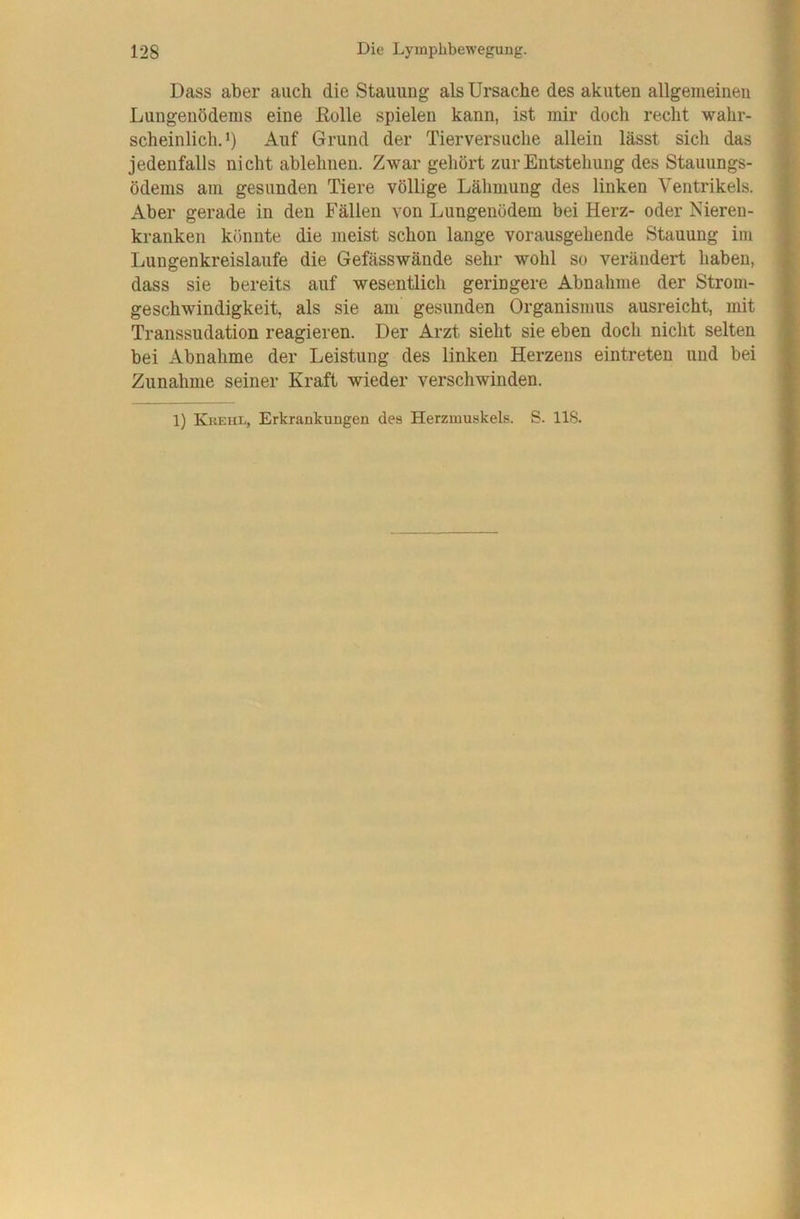 Dass aber auch die Stauung als Ursache des akuten allgeiiieineii Lungenödems eine ßolle spielen kann, ist mir doch recht wahr- scheinlich. >) Auf Grund der Tierversuche allein lässt sich das jedenfalls nicht ablehnen. Zwar geliört zur Entstehung des Stauungs- ödems am gesunden Tiere völlige Lähmung des linken Ventrikels. Aber gerade in den Fällen von Lungenödem bei Herz- oder Nieren- kranken könnte die meist schon lange vorausgehende Stauung im Lungenkreisläufe die Gefässwände sehr wohl so verändert haben, dass sie bereits auf wesentlich geringere Abnahme der Strom- geschwindigkeit, als sie am gesunden Organismus ausreicht, mit Transsudation reagieren. Der Arzt sieht sie eben doch nicht selten bei Abnahme der Leistung des linken Herzens eintreten und bei Zunahme seiner Kraft wieder verschwinden.