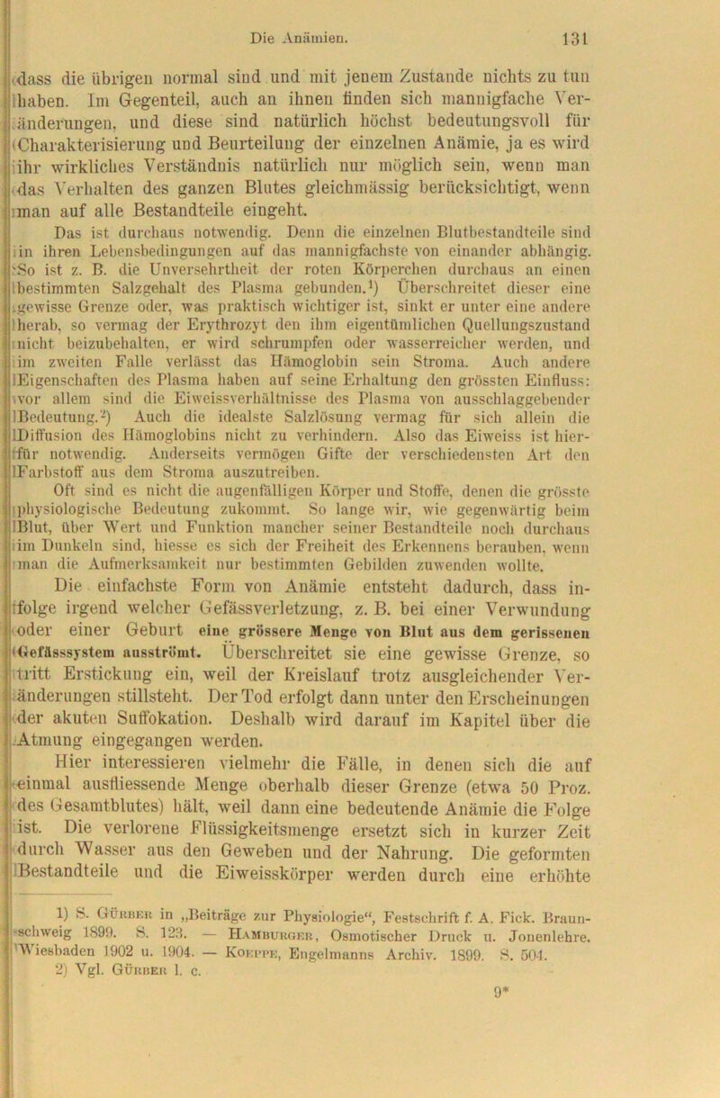 ^dass die übrigen normal sind und mit jenem Zustande nichts zu tun lliaben. Im Gegenteil, auch an ihnen finden sich mannigfache Ver- ;änderungen, und diese sind natürlich höchst bedeutungsvoll für (Charakterisierung und Beurteilung der einzelnen Anämie, ja es wird iihr wirkliches Verständnis natürlich nur möglich sein, wenn man (das Verhalten des ganzen Blutes gleichmässig berücksichtigt, wenn iman auf alle Bestandteile eingeht. Das ist durchaus notwendig. Denn die einzelnen Blutbestandteile sind iin ihren Lebensbedingungen auf das mannigfachste von einander abhängig. jSo ist z. B. die Unversehrtheit der roten Körperchen durchaus an einen Ibestimmten Salzgehalt des Plasma gebunden.^) Überschreitet dieser eine igewisse Grenze oder, was praktisch wichtiger ist, sinkt er unter eine andere Iherab, so vermag der Erythrozyt den ihm eigentümlichen Quellungszustand Inicht beizubehalten, er wird schrumpfen oder Avasserreicher werden, und lim zweiten Falle verlässt das Hämoglobin sein Stroma. Auch andere lEigenschaften des Plasma haben auf seine Erhaltung den grössten Einfluss: wor allem sind die Eiweissverhältnisse des Plasma von ausschlaggebender IBedeutung.'-^) Auch die idealste Salzlösung vermag für sich allein die IDiffusion des Hämoglobins nicht zu verhindern. Also das Eiweiss ist hier- ffür notwendig. Anderseits vermögen Gifte der verschiedensten Art den IFarbstoff aus dem Stroma auszutreiben. Oft sind es nicht die augenfälligen Körper und Stoffe, denen die grösste Ijiliysiologische Bedeutung zukommt. So lange wir, wie gegenwärtig beim IBlut, über Wert und Funktion mancher seiner Bestandteile noch durchaus iim Dunkeln sind, hiesse es sich der Freiheit des Erkennens berauben, wenn iman die Aufmerksamkeit nur bestimmten Gebilden zuwenden wollte. Die einfachste Form von Anämie entsteht dadurch, dass in- ifolge irgend welcher Gefässverletzung, z. B. bei einer Verwendung (oder einer Geburt eine grössere Menge von Blut aus dem gerissenen Uxefässsystem ausströmt. Überschreitet sie eine gewisse Grenze, so itritt Erstickung ein, weil der Ki-eislanf trotz ansgleichender Ver- fänderungen stillsteht. Der Tod erfolgt dann unter den Erscheinungen «der akuten Suffokation. Deshalb wird darauf im Kapitel über die :Atmung eingegangen werden. I Hier interessieren vielmehr die Fälle, in denen sich die auf keinmal ausfliessende Menge oberhalb dieser Grenze (etwa 50 Proz. des Gesamtblutes) hält, weil dann eine bedeutende Anämie die Folge Äst. Die verlorene Flüssigkeitsmenge ersetzt sich in kurzer Zeit durch Wasser aus den Gew^eben und der Nahrung. Die geformten IBestandteile und die Eiweisskörper werden durch eine erhöhte 1) S. Güubku in „Beiträge zur Physiologie“, Festschrift f. A. Fick. Braun- 'schweig 1899. 8. 123. — Hamuuugkr, Osmotischer Druck u. Jouenlehre. Dt iesbaden 1902 u. 1904. — Kokppk, Engelmanns Archiv. 1899. 8. 504. ' 2) Vgl. Gükheu 1. c. 9*