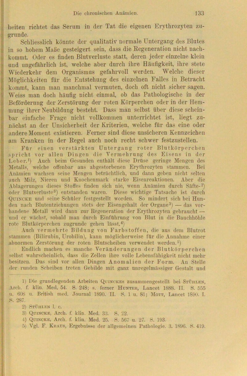 w li Die chronischen Anämien. 133 j heiteii riclitet das Serum in der Tat die eigenen Erythrozyten zii- I gründe. I Schliesslich könnte der (iiialitativ normale Untergang des Blutes in so hohem Maße gesteigert sein, dass die Regeneration nicht nacli- kommt. Oder es finden Blutverluste statt, deren jeder einzelne klein und ungefährlich ist, welche aber durch ihre Häufigkeit, ihre stete Wiederkehr dem Organismus gefahrvoll werden. Welche dieser Möglichkeiten für die Entstehung des einzelnen Falles in Betracht kommt, kann man manchmal vermuten, doch oft nicht sicher sagen. Weiss man doch häufig nicht einmal, ob das Pathologische in der Beförderung der Zerstörung der roten Körperchen oder in der Hem- mung ihrer Neubildung besteht. Dass man selbst über diese schein- bar einfache Frage nicht vollkommen unterrichtet ist, liegt zu- nächst an der Unsicherheit der Kriterien, welche für das eine oder andere Moment existieren. Ferner sind diese unsicheren Kennzeichen I am Kranken in der Regel auch noch recht schwer festzustellen. ! Für einen verstärkten Untergang roter Blutkörperchen spricht vor allen Dingen die Vermehrung des Eisens in der I;eher.') Auch beim Gesunden enthält diese Drüse geringe Mengen des IMetalls, welche offenbar aus abgestorbenen Erythrozyten stammen. Bei Anämien wachsen seine Mengen beträchtlich, und dann geben nicht selten I auch Milz, Nieren und Knochenmark starke Eisenreaktionen. Aber die Ablagerungen dieses Stoffes finden sich nie, wenn Anämien durch Säfte-^) oder Blutverluste®) entstanden waren. Diese wichtige Tatsache ist durch Quincke und seine Schüler festgestellt worden. So mindert sich bei Hun- den nach Blutentziehungen stets der Eisengehalt der Organe®) — das vor- handene Metall wird dann zur Regeneration der Erythrozyten gebraucht — und er wächst, sobald man durch Einführung von Blut in die Bauchhöhle rote Blutkörperchen zugrunde gehen lässt.'*) Auch vermehrte Bildung von Farbstoffen, die aus dem Blutrot i stammen (Bilirubin, Urobilin), kann möglicherweise für die Annahme einer ‘ abnormen Zerstörung der roten Blutsclieiben verwendet werden.®) ; Endlich machen es manche Veränderungen der Blutkörperchen ■ selbst wahrscheinlich, dass die Zellen ihre volle Lebensfähigkeit nicht mehr ! besitzen. Das sind vor allen Dingen Anomalien der Form. An Stelle I der runden Scheiben treten Gebilde mit ganz unregelmässiger Gestalt und 1) Die grundlegenden Arbeiten Quinckes zusaminengestellt bei Stühlen, Areh. f. klin. Med. 54. S. 248; s. ferner Huntek, Lancet 1888. II. S. 555 t'i u. 608 u. British ined. .Tournal 1890. II. S. 1 u. 81; Mott, Lancet 1890. I. _) Stlou-kn 1. c. 3) Quincke, Arch. f. klin. Med. 33. 8. 22. 4) Quincke, Arch. f. klin. Med. 25. 8. 567 u. 27. 8. 193.