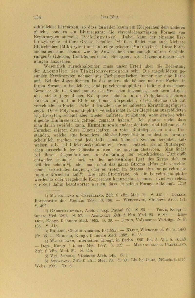 zalilroichen Fortsätzen, so dass zuweilen kaum ein Körperchen dem anderen gleicht, sondern ein Blutpräparat die verschiedenartigsten Formen von Erythrozyten aufweist (Poikilozytose). Dabei kann der einzelne Ery- throzyt seine mittlere Grösse behalten, vielfach findet man auch kleinere Blutscheiben (Mikrozyten) und unfertige grössere (Makrozyten). Diese Form- anomalien sind ebenso wie die Anwesenheit von endoglobulären Verände- rungen*) (Lftcken, Holilräumen) mit Sicherheit als Degenerationserschei- nungen anzusehen. Wesentlicli zurückhaltender muss unser Urteil über die Bedeutung der Anomalien des Tinktio ns Vermögens sein. Die ausgebildeten ge- sunden Erythrozyten nehmen aus Farbengemischen immer nur eine Farbe auf. Bei den Jugendformen ist das anders, sie können mehrere F'arben in ihrem Stroma aufspeichern, sind polychromatophil.2) Dafür gibt es sichere Beweise: die im Knochenmark des Menschen liegenden, noch kernhaltigen, also sicher jugendlichen Exemplare nehmen in ihr Protoplasma mehrere Farben auf, und im Blute sieht man Körperchen, deren Stroma sich mit verschiedenen Farben färbend trotzdem die lebhaftesten Kernteilungsfiguren zeigt. Diese Polycliromatophilie verschwindet in der Regel am ausgebildeten Erythrozyten, scheint aber wieder auftreten zu können, wenn gewisse schä- digende Einflüsse sich geltend gemacht haben.Ich glaube nicht, dass man daran zweifeln kann. Ehrlich sowie andere deutsche und italienische^) Forscher zeigten diese Eigenschaften an roten Blutkörperchen unter Um- ständen, welclie eine besonders lebhafte Regeneration mindestens unwahr- scheinlich machen und jedenfalls sonst keinerlei Zeiclien derselben aul- weisen, z. B. bei Infektionskrankheiten. Ferner entsteht sie an Blutkörper- chen ausserhalb der Gefässbahn, wenn sie langsam absterben. Man findet bei diesen Degenerationen die Anhäufung der verschiedenen Farbstoffe entweder besonders dort, wo der merkwürdige Rest des Kerns sich zu befinden scheint®), oder man sieht das ganze Stroma diffus mit verschie- denen Farbstoffen tingiert, oder es treten im Stroma einzelne polychroma- tophile Körnchen auf.®) Die alte Streitfrage, ob die Polycliromatophilie werdende oder vergehende Körperchen kennzeichnet, muss, soviel wir sehen, zur Zeit dahin beantwortet werden, dass sie beiden Formen zukomint. Erst 1) Mauagliano u. Castellino, Ztft. f. klin. Med. 21. S. 415. — Doleija, Fortschritte der Medizin. 1890. S. 796. — Weintraud, Virchows Arch. 131. S. 497. 2) Garuitschewsky, Arch. f. exp. Pathol. 28. S. 83. — Tkoje, Kongr. 1 innere Med. 1892. S. 57. — Askanazy, Ztft. f. klin. Med. 23. S. 80. — Ehr- lich, Kongr. f. innere Med. 1892. H. 39. — Dunin, Volkmanns Vorträge. N. F. 135. H. 413. 3) Ehrlich, Charitd-Annalen. 10 (1883). — Klein, Wiener med. Wehs. 1890. Kr. 36. — Ehrlich, Kongr. f. innere Med. 1892. H. 33. 4) Mauagliano, Internation. Kongr. in Berlin 1690. Bd. 2. Abt. 5. S. 148. — Ders., Kongr. f. innere Med. 1892. S. 152. — Mauagliano u. Castellino, Ztft. f. klin. Med. 21. 8. 415. 5) Vgl. Arnold, Virchows Arch. 14.3. 8. 1. 6) Askanazy, Ztft. f. klin. Med. 23. 8. 80. Bit. bei Cohn, Münchner med. Wehs. 1900. Nr. 6.