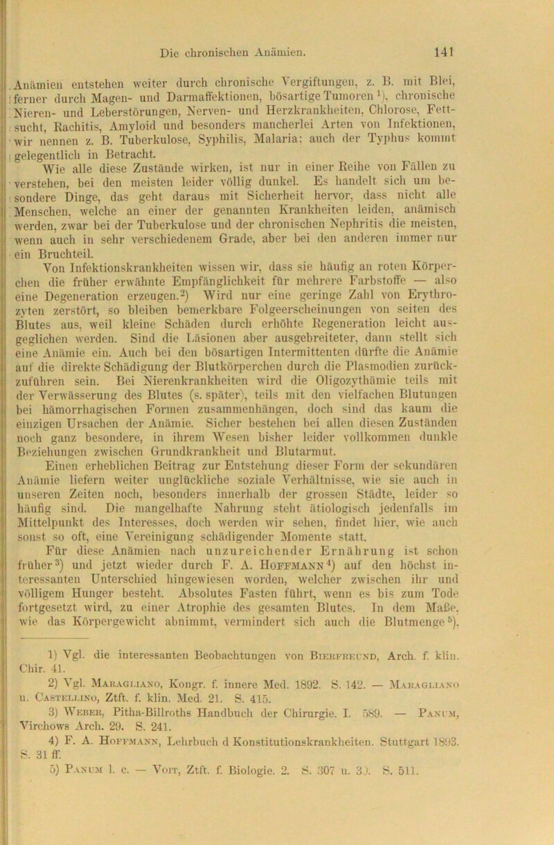 .Anilmieu entstehen weiter durch chronische Vergiftungen, z. B. mit Blei, 1 ferner durch Magen- und Dannatfektionen, bösartige Tumoren i), chronisclie Mieren- und Leberstörungen, Nerven- und Herzkrankheiten, Chlorose, Fett- sucht, Kachitis, Amyloid und besonders mancherlei Arten von Infektionen, ’wir nennen z. B. Tuberkulose, Sypliilis, Malaria: auch der Typhus kommt 1 gelegentlich in Betracht. Wie alle diese Zustände wirken, ist nur in einer Reihe von Fällen zu verstehen, bei den meisten leider völlig dunkel. Es handelt sicli um be- sondere Dinge, das geht daraus mit Sicherheit hervor, dass nicht alle Menschen, welche an einer der genannten Krankheiten leiden, anämisch werden, zwar bei der Tuberkulose und der chronischen Nephritis die meisten, wenn auch in sehr verschiedenem Grade, aber bei den anderen immer nur ein Bruchteil. Von Infektionskrankheiten wissen wir, dass sie häutig an roten Körper- chen die früher erwähnte Empfänglichkeit für mehrere Farbstotfe — also eine Degeneration erzeugen.2) Wird nur eine geringe Zahl von Erythro- zyten zerstört, so bleiben bemerkbare Folgeerscheinungen von seiten des Blutes aus, weil kleine Schäden durch erhöhte Regeneration leicht aus- geglichen Averden. Sind die Läsionen aber ausgebreiteter, dann stellt sich eine Anämie ein. Auch bei den bösartigen Intermittenten dürfte die Anämie auf die direkte Schädigung der Blutkörperchen durch die Plasmodien zurück- zuführen sein. Bei Nierenkrankheiten wird die Oligozythämie teils mit der VerAvässerung des Blutes (s. später), teils mit den vielfachen Blutungen bei hämorrhagischen Formen Zusammenhängen, doch sind das kaum die einzigen Ursachen der Anämie. Sicher bestehen bei allen diesen Zuständen nocli ganz besondere, in ihrem Wesen bisher leider vollkommen dunkle Beziehungen zAvischen Grundkrankheit und Blutarmut. Einen erheblichen Beitrag zur Entstehung dieser Form der sekundären Anämie liefern weiter unglückliche soziale Verhältnisse, wie sie auch in unseren Zeiten noch, besonders innerhalb der grossen Städte, leider so häufig sind. Die mangelhafte Nahrung steht ätiologisch jedenfalls im Mittelpunkt des Interesses, docli werden Avir sehen, findet hier, Avie auch sonst so oft, eine Vereinigung schädigender Momente statt. Für diese Anämien nach unzureichender Ernährung ist schon früher 3) und jetzt Avieder durch F. A. Hoffmann *) auf den höchst in- teressanten Unterschied hingCAviesen Avorden, Avelcher zAvischen ihr und j völligem Hunger besteht. Absolutes Fasten führt, Avenn es bis zum Tode i fortgesetzt Avird, zu einer Atrophie des gesamten Blutes. In dem MatSe, I Avie das Körpergewicht abnimmt, vermindert sich auch die Blutmenge ^), I 1) Vgl. die interessanten Beobachtungen A'on Biki{fi!ki nd, Arch. f. klin. II Chir. 41. I 2) Vgl. Makaguano, Kougr. f. innere Med. 1892. S. 142. — Makagi-iano r u. Castioi.uno, Ztft. f. klin. Med. 21. S. 415. I 3) Wkbkk, Pitha-Billroths Handbuch der Chirurgie. I. .589. — Pani m, i Virchows Arch. 29. S. 241. 4) F. A. HoKF.Af.vNN, Lehrbuch d Konstitutionskraukheiten. Stuttgart 1893. S. 31 ff. 5) Panum 1. c. — VoiT, Ztft. f. Biologie. 2. S. 307 u. 3J. S. 511.