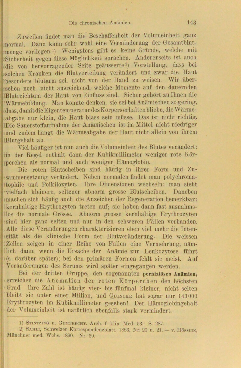 Zuweilen findet man die Beschaffenlieit der Volnmeinheit ganz inormal. Dann kann sehr wohl eine ^'ermindernng der Gesaintblnt- nnenge vorliegen.') Wenigstens gibt es keine Gründe, welche mit iSicherheit gegen diese Möglichkeit sprächen. Andererseits ist auch (die von hervorragender Seite geänsserte^) Vorstellung, dass bei ^solchen Kranken die Blntverteilung verändert und zwar die Haut Ibesonders blutarm sei, nicht von der Hand zu weisen. Wir über- ^sehen noch nicht ausreichend, welche Momente auf den dauernden IBlutreichtum der Haut von Einfluss sind. Sicher gehört zu Ihnen die ’ Wärmebildung. Man könnte denken, sie seibei Anämischen so gering, (dass, damit die Eigentem peraf ur des Körpers erhalten bliebe, die W ärnie - iabgabe nur klein, die Haut blass sein müsse. Das ist nicht richtig. IDie Sauerstoffanfnahme der Anämischen ist im Mittel nicht niedriger lund zudem hängt die Wärmeabgabe der Haut nicht allein von ihrem IBlutgehalt ab. Viel häufiger ist nun auch die Volumeinheit des Blutes verändert: iin der Regel enthält dann der Kubikmillimeter weniger rote Kör- iperchen als normal und auch weniger Hämoglobin. Die roten Blutscheiben sind häufig in ihrer Form und Zu- !sammensetzung verändert. Neben normalen findet man polychroma- itophile und Poikilozyten. Ihre Dimensionen wecliseln; man sieht 'vielfach kleinere, seltener abnorm grosse Blutscheiben. Daneben Imachen sich häufig auch die Anzeichen der Regeneration bemerkbar: ' kernhaltige Erythrozyten treten auf; sie haben dann fast ausnahms- llos die normale Grösse. Abnorm grosse kernhaltige Erythrozyten ;sind hier ganz selten und nur in den schweren Fällen vorhanden. Alle diese Veränderungen charakterisieren eben viel mehr die Inten- tsität als die klinische Form der Blutveränderung. Die weissen Zellen zeigen in einer Reihe von Fällen eine Vermehrung, näm- lich dann, wenn die Ursache der Anämie zur Leukozytose führt i{s. darüber später); bei den primären Formen fehlt sie meist. Auf Veränderungen des Serums wird später eingegangen werden. Bei der dritten Gruppe, den sogenannten perniziösen Anämien, • eiTeichen die Anomalien der roten Körperchen den höchsten Grad. Ihre Zahl ist häufig vier- bis fünfmal kleiner, nicht selten bleibt sie unter einer Million, und Quincke hat sogar nur 143000 Erythrozyten im Kubikmillimeter gesehen! Der Hämoglobingehalt j der Volumeinheit ist natürlicli ebenfalls stark vermindert. ! 1) Stintzing u. Gcmphecht. Arcli. f. klin. Med. 53. S. 287. j 2) Rahi.i, 8c*hweizer Korrespondenzblatt. 1886. Nr. 20 u. 21. — v. Höpsi.in, Müneliner med. Webs. 1890. Nr. 39. I ■ r 1 i.