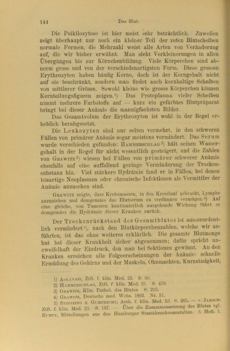 Die Poikilozytose ist hier meist sehr beträchtlich. Zuweilen zeigt überhaupt nur noch ein kleiner Teil der roten Blutscheiben normale Formen, die Mehrzahl weist alle Arten von A'eränderung auf, die wir bisher erwähnt. Man sieht Verkleinerungen in allen Übergängen bis zur Körnchenbildiing. Viele Körperchen sind ab- norm gross und von der verschiedenartigsten Form. Diese grossen Erythrozyten haben häutig Kerne, doch ist der Kerngehalt nicht auf sie beschränkt, sondern man findet auch kernhaltige Scheiben von mittlerer Grösse. Sowohl kleine wie grosse Körperchen können Kernteilungsfiguren zeigen.') Das Protoplasma vieler Scheiben nimmt mehrere Farbstoffe auf — kurz ein gefärbtes Blutpräparat bringt bei dieser Anämie die mannigfachsten Bilder. Das Gesamtvolum der Erythrozyten ist wohl in der Regel er- heblich herabgesetzt. Die Leukozyten sind nur selten vermehrt, in den schweren F'ällen von primärer Anämie sogar meistens vermindert. Das Serum wurde verschieden gefunden: Hammebschlag^) hält seinen Wasser- gehalt in der Regel für nicht wesentlich gesteigert, und die Zahlen von Grawitz^) wiesen bei Fällen von primärer schwerer Anämie ebenfalls auf eine auffallend geringe Verminderung der Trocken- substanz hin. Viel stärkere Hydrämie fand er in Fällen, bei denen bösartige Neoplasmen oder chronische Infektionen als Vermittler der Anämie anzusehen sind. Grawitz zeigte, dass Kvel)sinasseii, in den Kreislauf gel)racht, Lymphe anzuziehen und demgeraüss das Blutserum zu verdünnen yennögen.^) Auf eine gleiche, von Tumoren kontinuierlich ausgehende Wirkung führt er demgemäss die Hydrämie dieser Kranken zurück. Der Trockenrückstand des Gesamtblutes ist ausserordent- lich vermindert^), nach den Blutkörpercheuzahlen, welche wir an- führten, ist das ohne weiteres erklärlich. Die gesamte Blutmenge hat bei dieser Krankheit sicher abgenoinmen; dafür spricht un- zweifelhaft der Eindruck, den mau bei Sektionen gewinnt. An den Kranken erreichen alle Folgeerscheinungen der Anämie: schnelle Fhunüdung des Gehirns und der Muskeln, Ohnmächten, Kurzatmigkeit, 1) A'KA.nazi, Ztft. f. klin. Med. 23. S. SO. 2) Hammkk.sciii.ag, Ztft. f klin. Med. 21. B. 478. 3) GKAWirz, Klin. Pathol. des Blutes. B. 215. 4) Gkawjtz, Deutsche inetl. Wehs. 1893. Kr. 51. 5) Btintzing u. Gi mpkkcht, Areh. f. klin. Med. 53. ^. 265. — v. Jaksch» Ztft. f. klin. Med. 23. S. 187. — Über die Zusammensetzung des Blutes vgl. Rkmi-k, Mitteilungen aus den Hamburger Staatskraukenanstalten. 3. Heft. 1.
