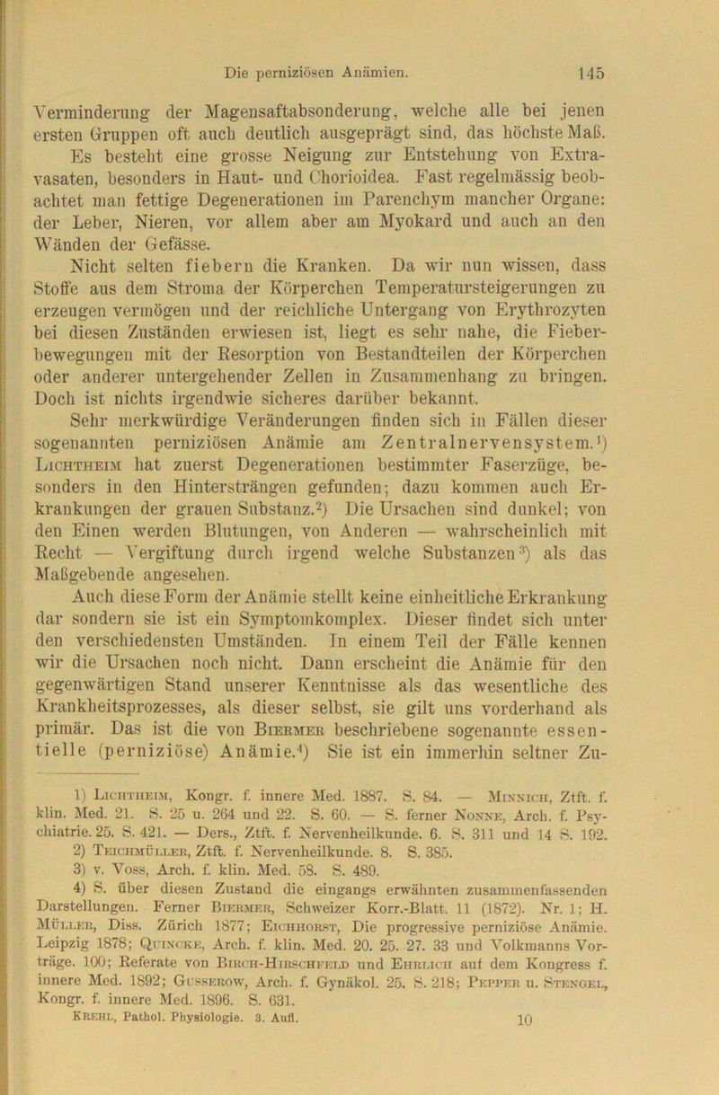 Verminderung der Magensaftabsonderung, welche alle bei jenen ersten Gruppen oft auch deutlich ausgeprägt sind, das höchste Maß. Es besteht eine grosse Neigung zur Entstehung von Extra- vasaten, besonders in Haut- und Chorioidea. Fast regelmässig beob- achtet man fettige Degenerationen iui Parenchym mancher Organe: der Leber, Nieren, vor allem aber am Myokard und auch an den Wänden der Gefässe. Nicht selten fiebern die Kranken. Da wir nun wissen, dass Stoffe aus dem Stroma der Körperchen Temperatursteigerungen zu erzeugen vermögen und der reichliche Untergang von Erythrozyten bei diesen Zuständen erwiesen ist, liegt es sehr nahe, die Fieber- bewegungen mit der Eesorption von Bestandteilen der Körperchen oder anderer untergehender Zellen in Zusammenhang zu bringen. Doch ist nichts irgendwie sicheres darüber bekannt. Sehr merkwürdige Veränderungen finden sich in Fällen dieser sogenannten perniziösen Anämie am ZentrainervenSystem.’) LicHTHEm hat zuerst Degenerationen bestimmter Faserzüge, be- sonders in den Hintersträngen gefunden; dazu kommen auch Er- krankungen der grauen Substanz.^) Die Ursachen sind dunkel; von den Einen werden Blutungen, von Anderen — wahrscheinlich mit Recht — Vergiftung durch irgend welche Substanzen^) als das Älaßgebende angesehen. Auch diese Form der Anämie stellt keine einheitliche Erkrankung dar sondern sie ist ein Symptomkomplex. Dieser findet sich unter den verschiedensten Umständen. In einem Teil der Fälle kennen wir die Ursachen noch nicht. Dann erscheint die Anämie für den gegenwärtigen Stand unserer Kenntnisse als das wesentliche des Krankheitsprozesses, als dieser selbst, sie gilt uns vorderhand als primär. Das ist die von Bieemer beschriebene sogenannte essen- tielle (perniziöse) Anämie.’) Sie ist ein immerhin seltner Zu- 1) Liciitiiki.m, Kongr. f. innere Med. 1887. S. 84. — Mixnich, Ztft. f. klin. Med. 21. S. 25 u. 264 und 22. S. 60. — S. ferner Nonxk, Arch. f. Psy- cliiatrie. 25. S. 421. — Ders., Ztft. f. Nervenheilkunde. 6. S. 311 und 14 S. 192. 2) TKiciiMüi.uKK, Ztft. f. Nervenheilkunde. 8. S. 385. 3) V. Voss, Arch. f. klin. Med. 58. S. 489. 4) S. über diesen Zustand die eingangs erwähnten zusammenfassenden Darstellungen. Ferner Bikrmer, Schweizer Korr.-Blatt. 11 (1872). Nr. 1; H. Müu.kr, Diss. Zürich 1877; Eichhor.st, Die progressive perniziöse Anämie. Leipzig 1878; Quincke, Arch. f. klin. Med. 20. 25. 27. 33 und Volkmanns Vor- träge. 100; Referate von Birch-Hirschfeld und Eimucii auf dem Kongress f. innere Med. 1892; Gusserow, Arch. f. Gynäkol. 25. H. 218; Pepper u. Btengei., Kongr. f. innere Med. 1896. S. 631. Krehl, Pathol. Physiologie. 3. Aufl. 10