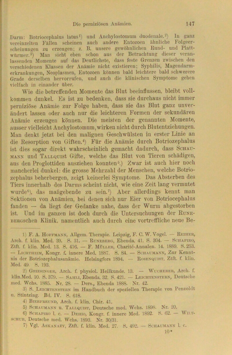 Darm; Botriocephalus latusi) und Aiichylostomum duodenale.-) In ganz vereinzelten Fällen scheinen auch andere Entozoen ähnliche Folgeer- scheinungen zu erzeugen; z. B. unsere gewöhnlichen Bund- und Platt- würmer.'^) Man sieht eben schon aus der Betrachtung dieser veran- lassenden Momente auf das Deutlichste, dass feste Grenzen zwischen den verschiedenen Klassen der Anämie nicht existieren; Syphilis, Magendarm- erkrankungen, Neoplasmen, Entozoen können bald leichtere bald schwerere Grade derselben hervorrufen, und auch die klinischen Symptome gehen vielfach in einander über. Wie die betreffenden Momente das Blut beeinflussen, bleibt voll- kommen dunkel. Es ist zu bedenken, dass sie durchaus nicht immer perniziöse Anämie zur Folge haben, dass sie das Blut ganz unver- ändert lassen oder auch nur die leichteren Formen der sekundären Anämie erzeugen können. Die meisten der genannten Momente, ausser vielleicht Auchylostomum, wirken nicht durch Blutentziehungen. Man denkt jetzt bei den malignen Geschwülsten iu erster Linie au die Resorption von Giften.'*) Für die Anämie durch Botriozephalus ist dies sogar direkt Avahrscheinlich gemacht dadurch, dass Schau- MANx und TALLQüist Gifte, welche das Blut von Tieren schädigen, aus den Proglottiden auszieheii konnten ^) Zwar ist auch hier noch mancherlei dunkel: die grosse Mehrzahl der Menschen, welche Botrio- zephalus beherbergen, zeigt keinerlei Symptome. Das Absterben des Tiers innerhalb des Darms scheint nicht, wie eine Zeit lang vermutet wurde*'), das maßgebende zu sein.') Aber allerdings kennt man Sektionen von Anämien, bei denen sich nur Eier von Botriocephalus fanden — da liegt der Gedanke nahe, dass der Wurm abgestorben ist. Und im ganzen ist doch durch die Untersuchungen der Rune- BERüSchen Klinik, namentlich auch durch eine vortretfliche neue Be- ll F. A. Hoffmaxx, Allgem. Therapie. Leipzig, F. C. W. Vogel. — Rkihkk, Arcb. f. klin. Med. 39. S. 31. — Runkberg, Ebenda. 41. S. 304. — Sgiiapiko, Ztft. f. klin. Med. 13. S. 416. — F. Müu.er, Cbaritö-Annalen. 14. 1889. S. 253. — Lichtheim, Kongr. f. innere Med. 1887. S. 84. — Schai maxn, Zur Kennt- i nis der Botriozepbalusanämie. Helsingfors 1894. — Rosexquist, Ztft. f. klin. ! Med. 49. S. 193. I 2) Griesinger, Arch. f. physiol. Heilkunde. 13. — Wi cherer, Arcb. f. I klin.Med. 10. S. 379. — Sahli, Ebenda. 32. S. 421. — Leichtenstern, Deutsche i med. Wehs. 1885. Nr. 28. — Ders., Ebenda 1888. Nr. 42. 1 3) S. Leichtenstern im Handbuch der speziellen Therapie von Penzoldt 1 u. Stintzing. Bd. IV. S. 618. 4) Bierereund, Arch. f. klin. Chir. 41. 5) ScHAi MANN u. T.vllquist, Deutsche med. Wehs. 1898. Nr. 20. 6) ScH.vpiRo I. c. — Dehio, Kongr. f. innere Med. 1892. S. 62. — IV ii.t- scHUR, Deutsche lued. Wehs. 1893. Nr. 30/31. 1 7) Vgl. Askanazv, Ztft. f. klin. Med. 27. S. 492. — ScHAI M.VNN 1. C. 10*