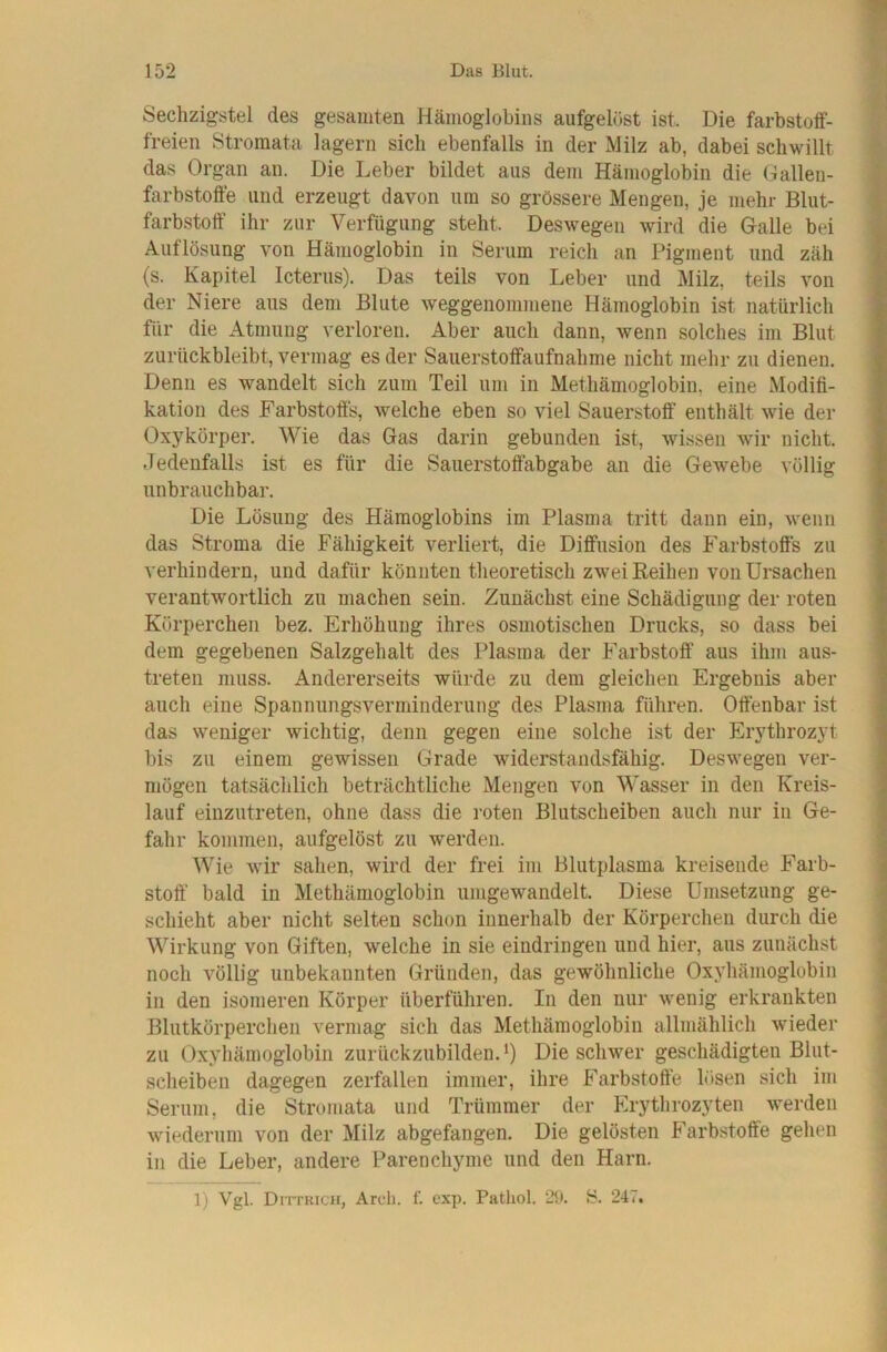 Sechzigstel des gesamten Hämoglobins aufgelüst ist. Die farbstotf- freien Stromata lagern sich ebenfalls in der Milz ab, dabei schwillt das Organ an. Die Leber bildet aus dem Hämoglobin die Oallen- farbstoffe und erzeugt davon um so grössere Mengen, je mehr Blut- farbstoff ihr zur Verfügung steht. Deswegen wird die Galle bei Auflösung von Hämoglobin in Serum reich an Pigment und zäh (s. Kapitel Icterus). Das teils von Leber und Milz, teils von der Niere aus dem Blute weggenommene Hämoglobin ist natürlich für die Atmung verloren. Aber auch dann, wenn solches im Blut zurückbleibt, vermag es der Saiierstoffaufnahme nicht mehr zu dienen. Denn es wandelt sich zum Teil um in Methämoglobin, eine Modifi- kation des Farbstoffs, welche eben so viel Sauerstoff enthält wie der Oxykörper. Wie das Gas darin gebunden ist, wissen wir nicht. Jedenfalls ist es für die Sauerstoffabgabe an die Gewebe völlig unbrauchbar. Die Lösung des Hämoglobins im Plasma tritt dann ein, wenn das Stroma die Fähigkeit verliert, die Diffusion des Farbstoffs zu verhindern, und dafür könnten theoretisch zwei Reihen von Ursachen verantwortlich zu machen sein. Zunächst eine Schädigung der roten Körperchen bez. Erhöhung ihres osmotischen Drucks, so dass bei dem gegebenen Salzgehalt des Plasma der Farbstoff aus ihm aus- treten muss. Andererseits würde zu dem gleichen Ergebnis aber auch eine Spannungsverminderung des Plasma führen. Offenbar ist das weniger wichtig, denn gegen eine solche ist der Erythrozyt bis zu einem gewissen Grade widerstandsfähig. Deswegen ver- mögen tatsächlich beträchtliche Mengen von Wasser in den Kreis- lauf einzutreten, ohne dass die roten Blutscheiben auch nur in Ge- fahr kommen, aufgelöst zu werden. Wie wir sahen, wird der frei im Blutplasma kreisende Farb- stoff’ bald in Methämoglobin umgewandelt. Diese Umsetzung ge- schieht aber nicht selten schon innerhalb der Körperchen durch die Wirkung von Giften, welche in sie eiudringen und hier, aus zunächst noch völlig unbekannten Gründen, das gewöhnliche Oxyhämoglobin in den isomeren Körper überführen. In den nur wenig erkrankten Blutkörperchen vermag sich das Methämoglobin allmählich wieder zu Oxyhämoglobin zurückzubilden. *) Die schwer geschädigten Blut- scheiben dagegen zerfallen immer, ihre Farbstoff'e lösen sich im Serum, die Stromata und Trümmer der Erythrozyten werden wiederum von der Milz abgefangen. Die gelösten Farbstoffe gehen in die Leber, andere Parenchyme und den Harn. 1) Vgl. Dittricii, Ardi. f. exp. Pathol. 2Ü. S. 247.