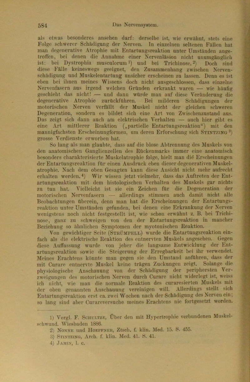 als etwas besonderes ansehen darf: derselbe ist, wie erwähnt, stets eine Folge schwerer Schädigung der Nerven, ln einzelnen seltenen Fällen hat man degenerative Atrophie mit Entartungsreaktion unter Umständen ange- troffen, bei denen die Annahme einer Nervenläsion nicht unumgänglich ist: bei Dystrophia musculorum *) und bei Trichinose. 2) Doch sind diese Fälle keineswegs geeignet, den Zusammenhang zwischen Nerven- schädigung und Muskelentartung unsicher erscheinen zu lassen. Denn es ist eben bei ihnen meines Wissens doch nicht ausgeschlossen, dass einzelne Nervenfasern aus irgend welchen Gründen erkrankt waren — wie häufig geschieht das nicht! — und dann würde man auf diese Veränderung die degenerative Atrophie zurückführen. Bei milderen Schädigungen der motorischen Nerven verföllt der Muskel nicht der gleichen schweren Degeneration, sondern es bildet sich eine Art von Zwischenzustand aus. Das zeigt sich dann auch am elektrischen Verhalten — auch hier gibt es eine Art mittlerer Reaktion („partielle Entartungsreaktion“) mit den mannigfachsten Erscheinungformen, um deren Erforschung sich Stintzing grosse Verdienste erworben hat. So lang als man glaubte, dass auf die blose Abtrennung des Muskels von den anatomischen Ganglienzellen des Rückenmarks immer eine anatomisch besonders charakterisierte Muskelatrophie folge, hielt man die Erscheinungen der Entartungsreaktion für einen Ausdruck eben dieser degenerativen Muskel- atrophie. Nach dem oben Gesagten kann diese Ansicht nicht mehr aufrecht erhalten werden, •*) Wir wissen jetzt vielmehr, dass das Auftreten der Ent- artungsreaktion mit dem histologischen Verhalten des Muskels gar nichts zu tun hat. Vielleicht ist sie ein Zeichen für die Degeneration der motorischen Nervenfasern — allerdings stimmen auch damit nicht alle Beobachtungen überein, denn man hat die Erscheinungen der Entartungs- reaktion unter Umständen gefunden, bei denen eine Erkrankung der Nerven wenigstens noch nicht festgestellt ist, wie schon erwähnt z. B. bei Trichi- nose, ganz zu schweigen von den der Entartungsreaktion in mancher Beziehung so ähnlichen Symptomen der myotonischen Reaktion. Von gewichtiger Seite (Stkümpell) wurde die Entartungsreaktion ein- fach als die elektrische Reaktion des entnervten Muskels angesehen. Gegen diese Auffassung wurde von jeher die langsame Entwicklung der Ent- artungsreaktion sowie die Steigerung der Erregbarkeit bei ihr verwendet, kleines Erachtens könnte man gegen sie den Umstand anführen, dass der mit Curare entnervte Muskel keine trägen Zuckungen zeigt. Solange die physiologische Anschauung von der Schädigung der ]teriphersten Ver- zweigungen des motorischen Nerven durch Curare nicht widerlegt ist, weiss ich nicht, wie man die normale Reaktion des curaresierten Muskels mit der oben genannten Anschauung vereinigen will. Allerdings stellt sich Entartungsreaktion erst ca. zwei Wochen nach der Schädigung des Nerven ein; so lang sind aber Curareversuche meines Erachtens nie fortgesetzt worden. 1) Vergl. F. Sciu i.TZK, Über den mit Hypertrophie verbundenen Muskel- schwund. Wiesbaden 1886. 2) Noxxk und IIoepfxku, Ztsch. f. klin, Med. 15. S. 455. ;{) Stixtzino, Arch. f. klin. Med. 41, S. 41. 4) Ja.min, 1. c.