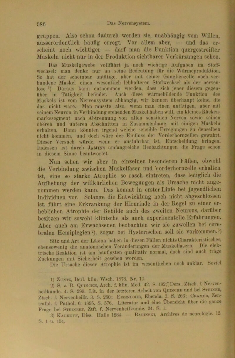 gruppei). Also schon dadurch werden sie, unabhängig vom Willen, ausserordentlich häufig erregt. Vor allem aber, — und das er- scheint noch wichtiger — darf man die Funktion quergestreifter Muskeln nicht nur in der Produktion sichtbarer Verkürzungen sehen. Das Muskelgewebe vollfülirt ja noch wichtige Aufgaben im Stotf- wechsel: man denke nur an seine Bedeutung für die Würmeproduktion. So hat der scheinbar untätige, aber mit seiner Ganglienzelle noch ver- bundene Muskel einen wesentlich lebhafteren Stoffwechsel als der nerven- lose. *) Daraus kann entnommen werden, dass sich jener diesem gegen- über in Tätigkeit befindet. Auch diese wärmebildende Funktion des Muskels ist vom Nervensystem abhängig, wir kennen überhaupt keine, die das nicht wäre. Man müsste also, wenn man einen untätigen, aber mit seinem Neuron in Verbindung stehenden Muskel haben will, ein kleines Rücken- markssegment nach Abtrennung von allen sensiblen Nerven .«owie seinen oberen und unteren Abschnitten in Zusammenhang mit einigen Muskeln erhalten. Dann könnten irgend welche sensible Erregungen zu denselben nicht kommen, und doch wäre der Einfluss der Vorderhornzellen gewahrt. Dieser Versuch würde, wenn er ausführbar ist. Entscheidung bringen. Indessen ist durch Jamins umfangreiche Beobachtungen die Frage schon in diesem Sinne heantwortet. Nun sehen wir aber in einzelnen besonderen Fällen, obwohl die Verbindung zwischen Muskelfaser und Vorderhornzelle erhalten ist, eine so starke Atrophie so rasch eintreten, dass lediglich die Aufhebung der willkürlichen Bewegungen als Ursache nicht ange- nommen werden kann. Das kommt in erster Linie bei jugendlichen Individuen vor. Solange die Entwicklung noch nicht abgeschlossen ist, führt eine p]rkrankung der Hirnrinde in der Kegel zu einer er- heblichen Atrophie der Gebilde auch des zweiten Neurons, darüber besitzen wir sowohl klinische als auch experimentelle Erfahrungeu. Aber auch am Erwachsenen beobachten wir sie zuweilen bei cere- bralen Hemiplegien'^), sogar bei Hysterischen soll sie Vorkommen.») Sitz und Art der Läsion haben in diesen bVillen nichts Charakteristisches, ebensowenig die anatomischen Veränderungen der Muskelfasern. Die elek- trische Reaktion ist am häutigsten (lualitativ normal, doch sind auch träge Zuckungen mit Sicherheit gesellen worden. Die Ursache dieser Atiophie ist im wesentlichen noch unklar. Soviel 1) Zi NTZ, Bcrl. klin. Wsch. LS7S. Nr. 10. 2) S. z. B. (iriNCKK, x\.rch. f. klin. Med. 42. S. 402; Ilers., Ztseb. f. Nerven- heilkunde. 4. S. 290. Lit. in der letzteren Arbeit von Qi-ixckk und bei STEI^•KI^ Ztseb. f. Nervenbeilk. 3. S. 280; Eisknioiiu, Ebenda. 3. S. 2CG; Chamee, Zen- tralbl. f. Pathol. G. 1895. S. 576. Literatur und eine Übersicht über die ganze Frage bei Steixeut, Ztft. f. Nervenheilkunde. 24. S. 1. 3) Kalkokk, Diss. Halle 18S4. — Bahixski, Arehives de neurologie. 12. S. 1 n. 154.