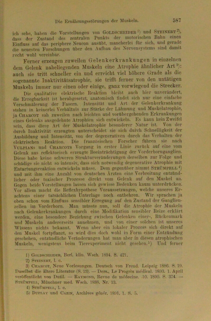 ich sehe, haben die Vorstellungen von Goldscheider') und Steinert^), dass der Zustand des zentralen Punkts der motorischen Bahn einen Einfluss auf das periphere Neucon ausübt. mancherlei für sicli, und gerade die neuesten Forschungen über den Aufliau des Nervensystems sind damit recht wohl vereinbar. Ferner erzeugen zuweilen Gelenkerkrankungen in einzelnen dem Gelenk naheliegenden Muskeln eine Atrophie ähnlicher Art=^): auch sie tritt schneller ein und erreicht viel höhere (:lrade als die sogenannte Inaktivitätsatrophie, sie trifft ferner von den untätigen Muskeln immer nur einen oder einige, ganz vorwiegend die Strecker. Die ((ualitative elektrische Reaktion bleibt auch hier unverändert, die Erregbarkeit ist lierabgesetzt, anatomisch findet sich nur eine einfache Verschmälerung der Fasern. Intensität und Art der Gelenkerkrankung stehen in keinerlei Verhältnis zur Stärke der Lähmung und ]Muskelatropliie, ja Charcot sah zuweilen nach leichten und vorübergehenden Erkrankungen eines Gelenks ausgedehnte Atrophien sich entwickeln. Es kann Icein Zweifel sein, dass diese .Vrt der Muskelatrophie besonderer Natur ist. Von der durch Tnaktivität erzeugten unterscheidet sie sicli durch Schnelligkeit der Ausbildung und Intensität, von der degenerativen durch das Verhalten der elektrischen Reaktion. Die französischen Forscher führen sie nach VüLPiANs und Charcots Vorgang in erster Linie zurück auf eine vom Gelenk aus reflektorisch erzeugte Beeinträchtigung der Vorderhornganglien. Diese habe keine schweren Strukturveränderungen derselben zur Folge und schädige sie nicht so intensiv, dass sich notwendig degenerative Atrophie mit Entartungsreaktion entwickeln müsse. Dem gegenüber nimmt Strümpell-’) und mit ihm eine Anzahl von deutschen .Ärzten eine Ä'erhreitung entzünd- licher oder toxischer Prozesse direkt vom Gelenk auf den IMuskel an. Gegen beide Vorstellungen lassen sicli gewisse Bedenken kaum unterdrücken. Vor allem macht die Reflexhypothese Voraussetzungen, welche unseres Er- achtens einer tatsächlichen Unterlage noch entbeliren. Wir sprachen ja oben schon vom Einfluss .sensibler Erregung auf den Zustand der Ganglien- zellen im Vorderhorn. Man müsste nun, soll die Atrophie der Muskeln nach Gelenkerkrankungeu durch eine Älodifikation sensibler Reize erklärt werden, eine besondere Beziehung zwischen Gelenken einer-, Rückenmark und Muskeln andererseits annehmen, und von einer solchen ist unseres Wissens nichts bekannt. Wenn aber ein lokaler Prozess sich direkt auf den Muskel fortpflanzt, so wird dies iloch wohl in Form einer Entzündung geschehen, entzündliche Veränderungen hat man aber in diesen atrophischen Muskeln, wenigstens beim Tierexperiment nicht gesehen.^) Und ferner 1) G01.D.SCHKIDER, Perl. klin. Wsch. 1894. S. 421. 2) Steinert, 1. c. 3) CirAHfOT, Neue Vorlesungen. Deutsch von hVeud. Leipzig 1886. S. 19. Daselbst die ältere Literatur (8. 2.3). — Ders., Le Progres medical. 189.3. 1. April verötlentlicht von Dutil. — R.vy.mond, Revue de mödecine. 10. 1890. 8. .374. — Stul'wpet.i., Münchner ined. Wsch. 1838. Nr. 13. 4) Strümpei.i., 1. c. 5) Dupi.av und Cazin, Archives gener. 1891. 1. B. ö.