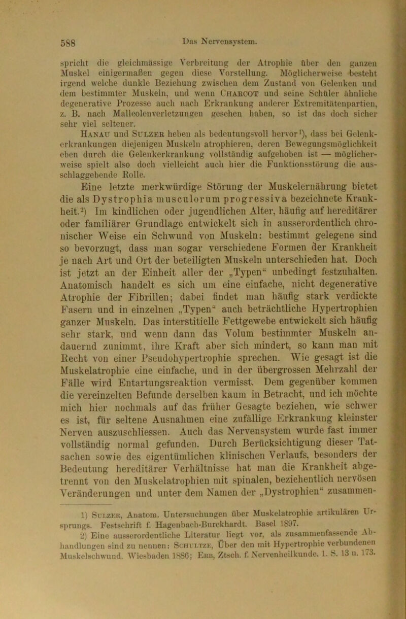 spricht die gleichmässige Verbreitung der Atrophie über den ganzen Muskel einigermaßen gegen diese Vorstellung. Möglicherweise besteht irgend welche dunkle Beziehung zwischen dem Zustand von Gelenken und dem bestimmter Muskeln, und wenn Chabcot und seine Schüler ühnlichc degenerative Prozesse auch nach Erkrankung anderer Extremitätenpartien, z. B. nach Malleolenverletzungen gesehen haben, so ist das doch sicher sehr viel seltener. Hanau und Sulzer heben als bedeutungsvoll hervor*), dass bei Gelenk- erkrankungen diejenigen Muskeln atrophieren, deren Bewegungsmöglichkeit eben durch die Gelenkerkrankung vollständig aufgehoben ist — möglicher- Aveise spielt also doch vielleicht auch hier die Funktionsstörung die aus- schlaggebende Bolle. Eine letzte merkwürdige Störung der Muskelernälirung bietet die als Dystrophia niusculorum progressiva bezeichnete Krank- heit.'^) lin kindlichen oder jugendlichen Alter, häufig auf hereditärer oder familiärer Grundlage entwickelt sich in ausserordentlich chro- nischer Weise ein Schwund von Muskeln: bestimmt gelegene sind so bevorzugt, dass man sogar verschiedene Formen der Krankheit je nach Art und Ort der beteiligten Muskeln unterschieden hat. Doch ist jetzt an der Einheit aller der „Typen“ unbedingt festzuhalten. Anatomisch handelt es sich um eine einfache, nicht degenerative Atrophie der Fibrillen; dabei findet man häufig stark verdickte Fasern und in einzelnen „Typen“ auch beträchtliche Hypertrophien ganzer Muskeln. Das interstitielle Fettgewebe entwickelt sich häufig sehr stark, und wenn dann das Volum bestimmter Muskeln an- dauernd zunimmt, ihre Kraft aber sich mindert, so kann man mit Kecht von einer Pseudohypertrophie sprechen. Wie gesagt ist die Muskelatrophie eine einfache, und in der übergrossen Mehrzahl der Fälle wird Entartungsreaktion vermisst. Dem gegenüber kommen die vereinzelten Befunde derselben kaum in Betracht, und ich möchte mich hier nochmals auf das früher Gesagte beziehen, wie schwer es ist, für seltene Ausnahmen eine zufällige Erkrankung kleinster Nerven auszuschliessen. Auch das Nervensystem wurde fast immer vollständig normal gefunden. Durch Berücksichtigung dieser Tat- sachen sowie des eigentümlichen klinischen Verlaufs, besonders der Bedeutung hereditärer Verhältnisse hat man die Krankheit abge- trennt von den Muskelatrophien mit spinalen, beziehentlich nervösen Veränderungen und unter dem Namen der „Dystrophien“ zusammen- 1) Sui-ZKU, Anatom. Uutersuchuugen über Muskelatrophie artikularen Ur- s])rung8. Festschrift f. Hagenbuch-Burckhardt. Basel 1807. 2) Eine ausserordentliche Literatur liegt vor, als zusaininenfassende Ab- handlungen sind zu nennen: Scfu i.tzk, Über den mit Hypertrophie verbundenen