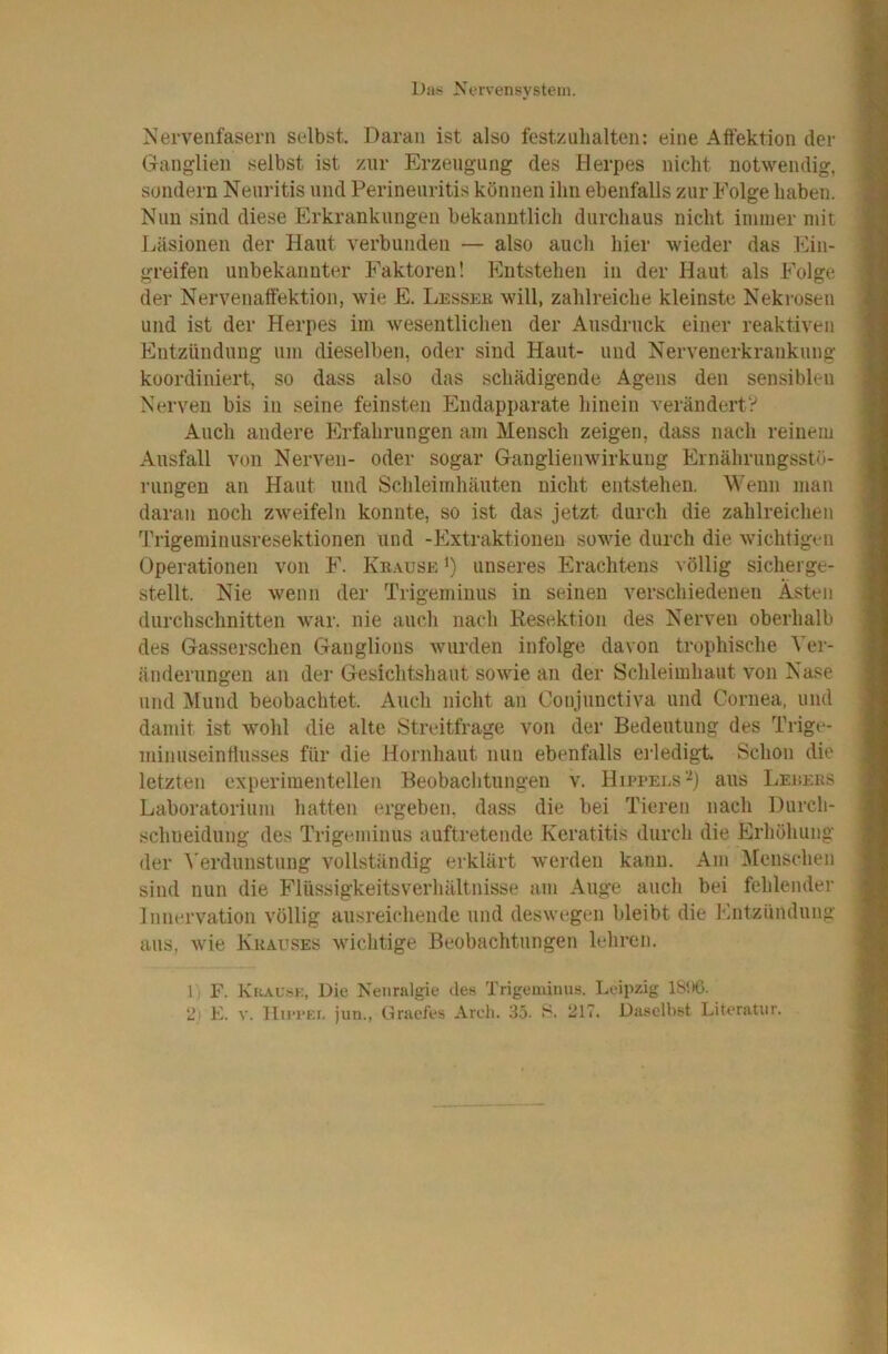 Nervenfasern selbst. Daran ist also feste uh alten: eine Affektion der Ganglien selbst ist zur Erzeugung des Herpes nicht notwendig, sondern Neuritis und Perineuritis können ihn ebenfalls zur Folge haben. Nun sind diese Erkrankungen bekanntlich durchaus nicht immer mit Läsionen der Haut verbunden — also auch hier wieder das Ein- greifen unbekannter Faktoren! Entstehen in der Haut als Folge der Nervenaffektion, wie E. Lessee will, zahlreiche kleinste Nekrosen und ist der Herpes im wesentlichen der Ausdruck einer reaktiven Eutziindung um dieselben, oder sind Haut- und Nervenerkrankung koordiniert, so dass also das schädigende Agens den sensiblen Nerven bis in seine feinsten Endapparate hinein verändertV Auch andere Erfahrungen am Mensch zeigen, dass nach reinem Ausfall von Nerven- oder sogar Ganglienwirkung Ernährungsstö- rungen an Haut und Schleimhäuten nicht entstehen. Wenn man daran noch zweifeln konnte, so ist das jetzt durch die zahlreichen Ih’igeminusresektionen und -Extraktionen sowie durch die wichtigen Operationen von F. Kkause i) unseres Erachtens völlig sicherge- stellt. Nie wenn der Trigeminus in seinen verschiedenen Ästen durchschnitten war. nie auch nach Kesektion des Nerven oberhalb des Gasserschen Ganglions wurden infolge davon trophische Ver- änderungen an der Gesichtshaut sowie an der Schleimhaut von Nase und ]\[und beobachtet. Auch nicht an Conjunctiva und Cornea, und damit ist wohl die alte Streitfrage von der Bedeutung des Trige- minuseinflusses für die Hornhaut nun ebenfalls ei’ledigt Schon die letzten experimentellen Beobachtungen v. Hippelsaus Leeebs Laboratorium liatten ergeben, dass die bei Tieren nach Durch- schueidung des Trigeminus auftretende Keratitis durch die Erhöhung der ^'erdunstung vollständig erklärt werden kann. Am IMenschen sind nun die Flüssigkeitsverhältnisse am Auge auch bei fehlender Innervation völlig ausreichende und deswegen bleibt die Entzündung aus, wie Krauses wichtige Beobachtungen lehren. 1; F. Kuaus;i;, Die Neuralgie »les Trigeminus. Leipzig ISDC. 2' E. V. Hn*i*Er, jun., Gruefes Areli. 35. 217. Daselbst Literatur.