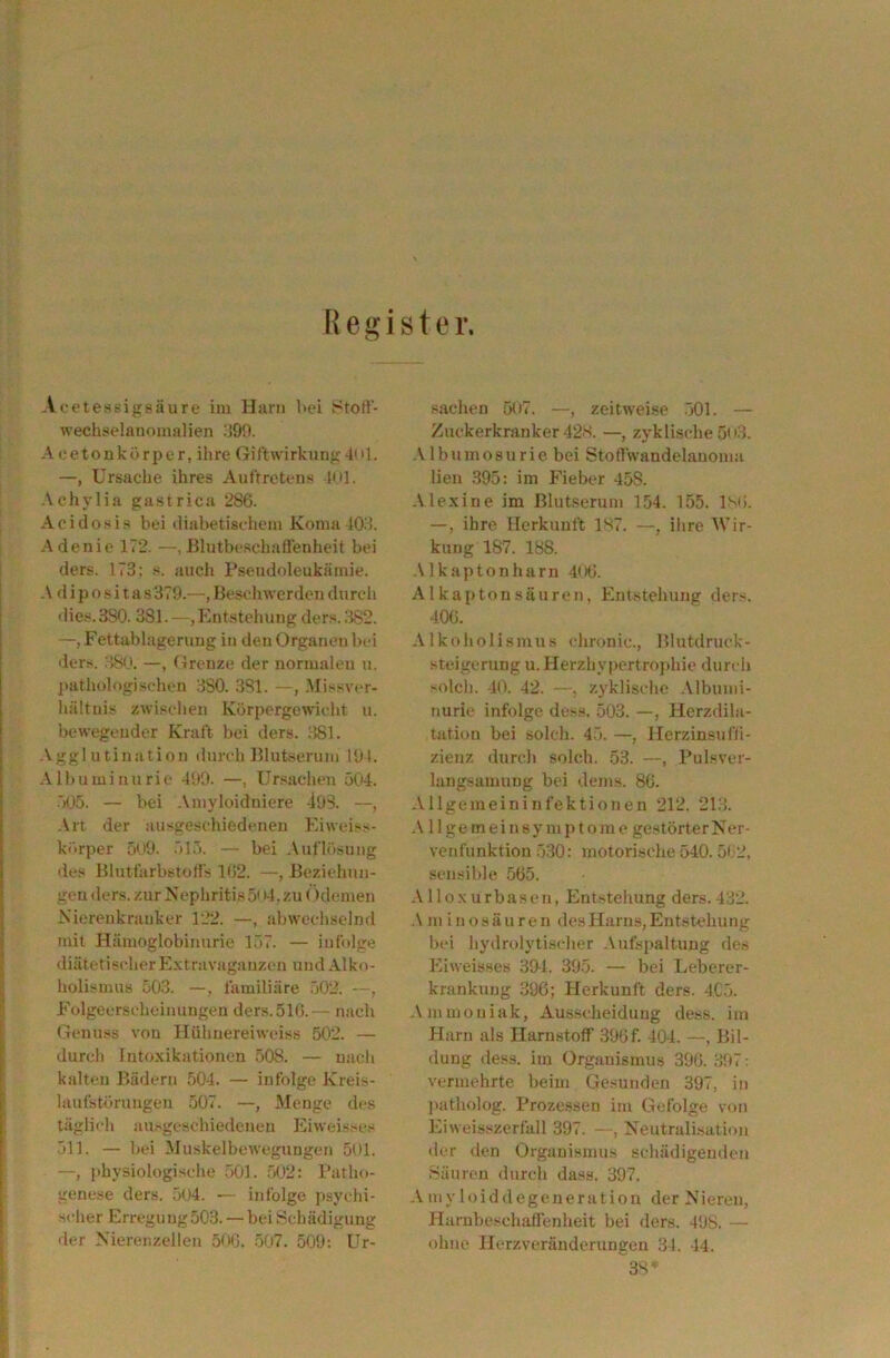 Register. Acetessigsäure im Hjirn Uei Stofl- wechselanomalien ;i90. Acetonkörper, ihre Gil'twirkung4ul. —, Ursache ihres Auftretens ItU. Achylia gastrica 286. Acidosis bei diabetischem Koma 103. Adenie 172. —, ßlutbeschaffenheit bei ders. 173: s. auch Pseudoleukämie. A d ip o ,s i t a s 379.—, Beschwerden durch dies. 380. 381.—, Entstehung ders. .382. —, Fettablageruug in den Organen bei ders. :38(J. —, Grenze der normalen u. pathologischen 3S0. 381. —, .Missv(‘r- hältiiis zwischen Körpergewicht u. bewegender Kraft bei ders. 381. Agglutination durch Blutserum 191. •\ 11) u m i n u r i e 199. —, Ursachen 504. •')05. — bei .\myloidniere 493. —, Art der ausgeschiedeneu Ei weiss- körper 5u9. .515. — bei Auflösung des Blutfarbstoffs 162. —, Beziehuji- geu ders. zur Nephritis 5« tl. zu Odemen Nierenkranker 122. —, abwechselnd mit Hämoglobinurie 157. — infolge diätetischer Extravaganzen und Alko- holismus 503. —, familiäre 502. —, Folgeerscheinungen ders.516.— nach Genuss von Hühuereiweiss 502. — durch Intoxikationen 508. — nach kalten Bädern 504. — infolge Kreis- laufstörungen 507. —, Menge des tägliHi ausgeschiedeneu Eiweisses 511. — bei Muskelbewegungen 501. —, physiologische .501. 502: Patho- genese ders. 504. — infolge psychi- scher Erregung503. — bei Schädigung der Nierenzellen 50G. .507. 509; Ur- sachen 507. —, zeitweise .501. — Zuckerkranker 42S. —, zyklische 5o3. .Vlbnmosu rie. bei Stoffwandelauoma lien ,395: im Fieber 458. .Vlexine im Blutserum 1.54. 155. ISO. —, ihre Herkunft 1S7. —, ihre Wir- kung 187. 188. •\Ikaptonharn 4tKi. Alkaptonsäuren, Entstellung ders. 400. Alkoholismus chronic., Blutdruck- .steigerung u. Herzhypertrojihie durch solcli. 40. 42. —, zyklische .Vlbunii- nurie infolge dess. 503. —, Herzdila- tation bei solch. 45. —, Herzinsufff- zienz durcli solch. 53. —, Pulsver- langsamung bei dems. 86. Allgemeininfektionen 212. 213. 11 ge mein Symptom e gestörterNer- venfunktion 530: motorische 540. 502. sensible 565. .Mloxurbasen, Entstehung ders.432. •\ m i nosäuren des Harns, Entstehung bei hydrolytischer .\ufspaltuug de.s Eiweisses 394. 395. — bei Leberer- krankung 396; Herkunft ders. 4C.5. .\mmoniak, Ausscheidung dess. im Harn als Harnstoff 396f. 404. —, Bil- dung dess. im Organismus 396. 397: vermehrte beim Gesunden 397, in jtatholog. Prozessen im Gefolge von Eiweis.szerfall 397. —, Neutralisation tlcr den Organismus schädigenden .Säuren durch dass. 397. Amyloiddegeneration der Nieren, Harnbeschaöenheit bei ders. 498. — ohne Herzveränderungen 34. 44. 3S*