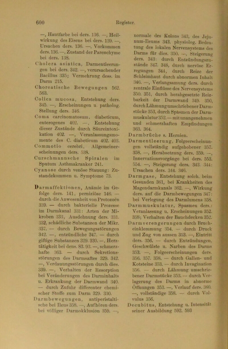 —, Hautfarbe bei ders. LS6. —, Heil- wirkung des Eisens bei ders. 139. —, Ursachen ders. 136. —, Vorkommen ders. 136.—, Zustand der Parenchyme bei ders. 138. Cholera asiatica, Darmentleerun- gen bei ders. 342. verursachender Bacillus 335; Vermehrung dess. im Darm 21.5. Choreatische Bewegungen 562. 563. Colica mucosa, Entstehung ders. 345. —, Erscheinungen u patholog. Stellung ders. 346. Coma carcinomatosum. diabeticum, enterogenes 402. , Entstehung dieser Zustände durch Säureintoxi- kation 402. —, Veranlassungsmo- mente des C. diabeticum 402. 403. Commotio cerebri, Allgemeiner- scheinungeu ders. 538. Curschmannsche Spiralen im Sputum Asthmakranker 241. Cyan ose durch venöse Stauung: Zu- standekommen u. Symptome 73. Darmaffektionen, Anämie im Ge- folge ders. 141, perniziöse 146. — durch die Anwesenheit von Protozoen 339. — durch bakterielle Prozesse im Darmkanal 331: Arten der Mi- kroben 333, Ausdehnung ders. 331. 332, schädliche Substanzen der Mikr. 337. — durch Bewegungsstörungen 342. —, entzündliche 347. — durch giftige Substanzen 329. 330. —, Herz- tätigkeit bei dens. 83. 93. —, schmerz- hafte 363. — durch Sekretions- störungen des Darmsaftes 329. 342. —, Verdauungsstörungen durch dies. 339. —, Verhalten der Resorption bei Veränderungen des Darminhalts u. Erkrankung der Darmwand 340. — durch Zufuhr difl'erenter chemi- scher Stoffe zum Darm 329. 330. Darmbewegungen, antiperistalti- sche bei Ileus 358. —, Aufhören ders. bei völliger Darmokklusion 359. —, normale des Kolons 343, des Jeju- num-Ileums 343. physiolog. Bedeu- tung des lokalen Nervensystems des Darms für dies. 350. Steigerung ders. 343: durch Entzündungszu- stände 347. 348, durch nervöse Er- regungen 344, durch Reize der Schleimhaut durch abnormen Inhalt 346. —, Verlangsamung ders. durch zentrale Einflüsse des Nervensystems 3.50. 351, durch herabgesetzte Reiz- barkeit der Darm wand 349. 350, durch Lähmungumschriebener Darm- stücke 353, durch Spftsmen der Darm- muskulatur 352.— mit unangenehmen und schmerzhaften Empfindungen 363. 364. Darmbrüche s. Hernien. Darmentleerung, Folgeerscheinun- gen vollständig aufgehobener 357. 358. —, Herabsetzung ders. 359. —, Innerv’ationsvorgänge bei ders. 553. .554. —, Steigerung ders. 343. 344: Ursachen ders. 344. 346. Darmgase, Entstehung solch, beim Gesunden 361, bei Krankheiten des Magendarmkanals 362. —, Wirkung ders. auf die Darmbewegungen 347: bei Verlegung des Darmlumens 358. Darmmuskulatur, Spasmen ders.: Veranlassung u. Erscheinungen 352. 358; Verhalten der Bauchdecken 352. Darmverengerungen durch Bruch- einklemmung 354. — durch Druck und Zug von aussen 3.53. —, Eintritt ders. 356. — durch Entzündungen, Geschwülste u. Narben des Darms 3.53. —, Folgeerscheinungen ders. 356. 357. 358. — durch Gallen- und Kotsteine 353. — durch Invagination 3.56. — durch Lähmung umschrie- bener Darmstücke 353. — durch Ver- lagerung des Darms in abnorme <)t!hungen 353. —, Verlauf ders. 360. —, vollständige 358. — durch Vol- vulus 356. Decubitus, Entstehung u. Intensität seiner Ausbildung 592. 593