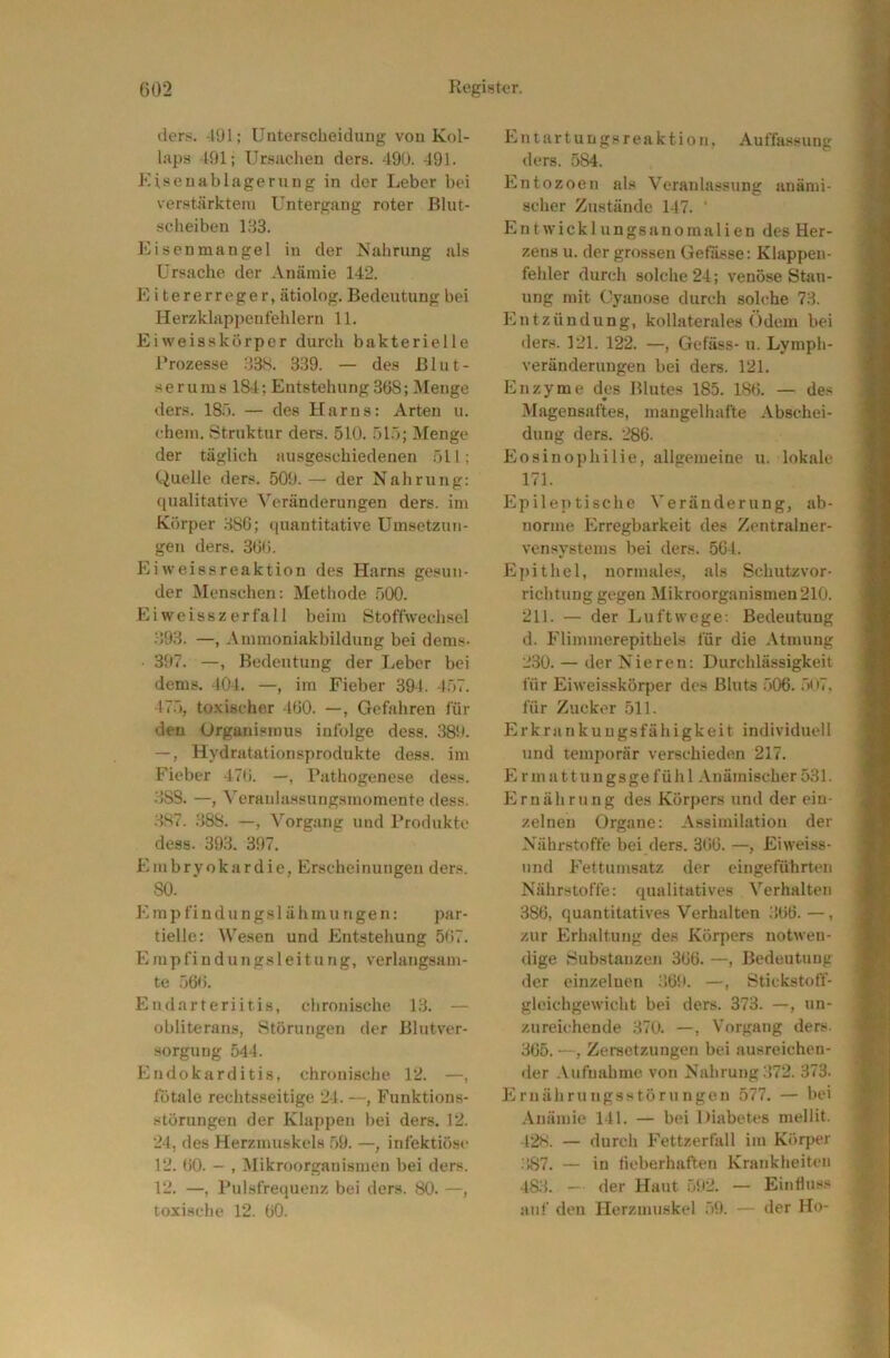 ders. -191; Unterscheiduug von Kol- laps 491; Ursachen ders. 490. 491. Eisenablagerung in der Leber bei verstärktem Untergang roter Blut- scheiben 133. Eisen man gel in der Is’ahrnng als Ursache der Anämie 142. E i tererreger, ätiolog, Bedeutung bei Herzklappenfehlern 11. Ei weisskörper durch bakterielle Brozesse 33S. 339. — des Blut- serums 184; Entstehung 368; Menge ders. 180. — des Harns: Arten u. ehern. Struktur ders. 510. 51.1; Menge der täglich ausgeschiedenen 511; Quelle ders. 509. — der Nahrung: qualitative Veränderungen ders. im Körper 386; (piantitative Umsetzun- gen ders. 366. Eiweissreaktion des Harns gesun- der Men.schen: Methode .500. Ei weiss zerfall beim Stoffwechsel 393. —, Ammoniakbildung bei dems- 397. —, Bedeutung der Leber bei dems. 404. —, im Fieber 394. 457. 475, to.xischer 460. —, Gefahren für den Organismus infolge dess. 389. —, Hydratationsprodukte dess. im Fieber 476. —, Pathogenese dess. 388. —, Veraulassungsmomente dess. .3S7. .388. —, Vorgang und Produkte dess. 393. 397. Embryokardie, Erscheinungen ders. 80. Emp fiudungsl ähmungen: par- tielle: Wesen und Entstehung 567. E mp fi n d un gs 1 ei t u ng, verlangsam- te .166. Endarteriitis, chronische 13. — obliteran.s, Störungen der Blutver- Horgung 544. Endokarditis, chronische 12. —, fötale rechtsseitige 24. —, Funktions- störungen der Klappen bei ders. 12. 24, des Herzmuskels .59. —, infektiös<‘ 12. 60. - , Mikroorganismen bei ders. 12. —, Pulsfrequenz bei ders. 80. —, toxische 12. 60. Entartungsreaktion, Auffassung ders. 584. Entozoen als Veranlassung anämi- scher Zustände 147. ‘ Entwicklungsanoinalien des Her- zens u. der grossen Gefasse: Klappen- fehler durch solche 24; venöse Stau- ung mit Cyanose durch solche 73. Entzündung, kollaterales Odem bei ders. 121. 122. —, Gefäss- n. Lymph- veränderungen bei ders. 121. Enzyme des Blutes 185. 186. — des Magensaftes, mangelhafte Abschei- dung ders. 286. Eosinophilie, allgemeine u. lokale 171. Epile])tische Veränderung, ab- norme Erregbarkeit des Zentralner- vensystems bei ders. 564. Epithel, normales, als Schutzvor- richtung gegen Mikroorganismen 210. 211. — der Luftwege; Bedeutung d. Flimmerepithels für die Atmung 230. — der Nieren; Durchlässigkeit für Eiweisskörper des Bluts 506. 5tt7, für Zucker 511. Jlrkrankuugsfähigkeit individuell und temporär verschieden 217. F7 r m a 11 u u g s ge f ü h 1 Anämischer 531. Ernährung des Körpers und der ein- zelnen Organe: Assimilation der Nährstoffe bei ders. 366. —, Eiweiss- und Fettumsatz der eingeführten Nährstoffe: qualitatives Verhalten 386, quantitatives Verhalten 366. —, zur Erhaltung des Körpers notwen- dige ,Substanzen 366. —, Bedeutung der einzelnen 369. —, Stickstoff- gloichgewicht bei ders. 373. —, un- zureichende 370. —, Vorgang ders. 365. —, Zersetzungen bei ausreichen- der Aufnahme von Nahrung 372. 373. Ernährungsstörungen 577. — bei Anämie 141. — bei Diabetes mellit. 428. — durch Fettzerfall im Körper .387. — in fieberhaften Krankheiten 483. — der Haut 592. — Einfluss auf den Herzmuskel ,59. — der Ho-