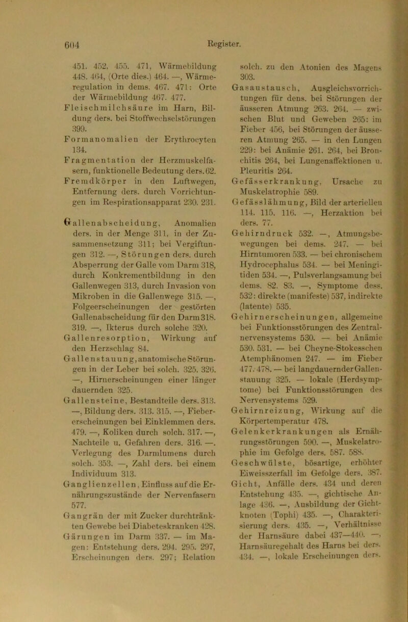 451. 452. 45.5. 471, Wärmeltildung 448. 404, (Orte dies.) 404. —, Wärme- regulation in dems. 407. 471; Orte der Wärmebildung 407. 477. Fleischmilehsäure im Harn, Ril- dung (ler.s. bei Stoffweehselstürungen :19!1. Formanomalieu der Erythroeyten 1.84. Fragmentation der Herzmuskel fa- sern, funktionelle Bedeutung ders.02. Fremdkörper in den Luftwegen, Entfernung ders. durch Vorrichtun- gen im Respirationsapparat 280. 2.81. 0 a 11 e n a b s c h e i d u n g, Anomalien ders. in der Menge 311, in der Zu- sammensetzung 311; bei Vergiftun- gen 312. —, Störungen ders. durch Absperrung der Galle vom Darm 318, durch Konkrementbildung in den Gallenwegen 313, durch Invasion von Mikroben in die Gallenwege 315. —, Folgeerscheinungen der gestörten Gallenabscheidung für den Darm318. 319. —, Ikterus durch solche .820. Gallenresorptiou, Wirkung auf den Herzschlag 84, G a 11 e n 81 a u u n g, anatomisc he Störun- gen in der Leber bei solch. ,825. 320. —, Hirnerscheinungen einer länger dauernden 325. Gallensteine, Bestandteile ders.31.8. —, Bildung ders. .813. 315. —, Fieber- erscheinungen bei Einklemmen ders. 479. —, Koliken durch solch. 317. —, Nachteile u. Gefaliren ders. 316. —. Vorlegung des Darmlumens durch .solch. 353. —, Zahl ders. bei einem Individuum 313. Ganglienzel len, Einfluss auf die Er- nährungszustände der Nervenfa.sern 577. Gangrän der mit Zucker durchtränk- ten Gewebe bei Diabeteskranken 428. Gärungen im Darm 337. — im Ma- gen: Entstehung ders. 294. 295. 297, Erscheinungen ders. 297; Relation .solch, zu den Atonien des IMagens 303. Gasaustausch, Ausgleichsvorrich- tungen für dens. bei Störungen der äusseren Atmung 263. 204. — zwi- schen Blut und Geweben 265: im Fieber 4.56, bei Störungen der äusse- ren Atmung 265. — in den Lungen 229: bei Anämie 261. 264, bei Bron- chitis 264, bei Lungenalfektionen u. Pleuritis 264. Gefässerkrauku ng, Ursache zu Muskelatrophie 589. Gefässlähmung, Bild der arteriellen 114. 115. 116. —, Herzaktion bei ders. 77. Gehirndruck 532. —, Atmungsbe- wegungen bei dems. 247. — bei Hirntumoren 533. — bei chronischem Hydrocephalus 534. — bei Meningi- tiden 534. —, Pulsverlangsamung bei dems. 82. 83. —, Symptome dess. 532: direkte (manife.ste) 537, indirekte (latente) 5.85. Gehirnerscheinungen, allgemeine bei Funktionsstörungen des Zentral- nervensystems 530. — bei Anämie 530. 531. — bei Cheyne-Stokesschen Atemphänomen 247. — im Fieber 477.478. — bei langdauernder Gallen- stauung .825. — lokale (Herdsymp- tome) bei Funktionsstörungen des Nervensystems 529. Gehirnreizung, Wirkung auf die Körpertemperatur 478. Gelenkerkrankungen als Ernäh- rungsstörungen 590. —, Muskelatro- phie im Gefolge ders. 587. 588. Geschwülste, bösartige, erhöhuw Eiweisszerfall im Gefolge ders. :887. Gicht, .Vnfälle ders. 434 und deren Entstehung 435. —, gichtische An- lage 436. —, Ausbildung der Gicht- knoten (Tophi) 435. —, Charakteri- sierung ders. 435. —, Verhältnisse der Harnsäure dabei 437—440. —• Harnsäuregehalt des Harns bei ders. 4.84. —, lokale Erscheinungen ders.