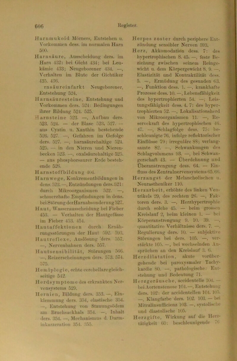 Harn mukoid Mörners, Eutsielien u. Vorkommen dess. im normalen Harn 5(Xi. Harnsäure, Ausselieidung ders. im Harn -132: bei Gicht 484; bei Leu- kämie 433; Neugeborener 484. —, Verhalten im Blute der Giehtiker 135. 48(i. r n s ä u r e i n f a r k t Neugeborener, Entstehung 524. Harnsäuresteine, Entstehung und Vorkommen ders. 524; Bedingungen ihrer Bildung 524. 525. Harnsteine 523. —, Aufbau ders. 523. 524. — der Blase 528, 527. — aus Cystin u. Xanthin bestehende 52G. 527. —, Gefahren im Gefolge ders. 527. —, harnsäurehaltige 524. 525. — in den Nieren und Nieren- becken 523. —, oxalsäurelialtige 525. — aus phos])liorsaurer Erde besteh- ende 52b. Harnstoffbildung 4u-l. Harn Wege, Koukrementbüdungen in dens..528.—, Entzündungen ders. 521: durch Mikroorganismen 522. —, schmerzhafte Empfindungen in dens. bei Störung derHarnabsonderting 527. Haut, Wasserausscheidting bei Fieber 458. — Verhalten der Hautgefässe im Fieber 4.58. 154. Hautaffektionen iliireh Ernäh- rungsstörungen der Haut .592. .598. Hautreflexe, Auslösung’ders. .557. —, Nervenbahnen ders. 557. Hautsensibilität, IStÖrungen .51iö. —, Keizerscheinungen ders. 578. 574. 575. H e.mi))legie, echte eerebellaregleich- seitige 542. 11 erdsymptome des erkrankten Ner- vensystems 529. Hernien, Bildung ders. 853.—, Ein- klemmung ders. 354, elastische 8.'>-l. —, Entstehung von Stauungsödem am Bruchsackhals 3.54. —, Inhalt ders. 35-1. —, Mechanismus d. 1 >:irm- inkarzeration 851. ;1.55. Herpes zoster durch periphere Ent- zündung sensibler Nerven 593. Herz, Akkomodation dess. 7: des hypertrophischen 8. 45. —, feste Be- ziehung zwischen seinem Reinge- wicht u. dem Körpergewicht 8. 9. —, Elastizität und Kontraktilität dess. 5. —, Ermüdung des gesunden U3. —, Funktion dess. 1. —, krankhafte Prozesse dess. 10. —, Lebensfiihigkcit des hypertrophierten 54. —, Leis- tungsfähigkeit dess. 4. 7: des hyper- trophierten 52. —, Lokalisationsherd von Mikroorganismen 11. —, Re- servekraft des hypertrophisclien 4tj. 47. —, Schlagfolge des«. 75: be- schleunigte 76, infolge reflektorischer Einflü.sse 79; irreguläre 88; verlang- samte 82. —, Schwankungen des Schlagvolumens 93. —, bei Schwan- gerschaft 43. — Überdehnung und Überanstrengung dess. 64. — Ein- fluss des Zentralnervensystems 65.6H. Herzangst der Melancholisohou u. Neurastheniker HO. Herzarbeit, erhöhte des linken ^'en- trikels 29, des rechten 26. —, Fak- toren ders. 8. —, Herzhypertrophie durch solche 45. — beim gros.-cn Kreislauf 2, beim kleinen 1. — bei Körperanstrengung 9. 1<4. 89. —, (|uantitativc Verhältnisse ders. 7. —. Regulierung ders. 10. — subjektive Störungen bei ders. 105. —, ver- stärkte 105. —, bei wechselnden An- sprüchen an den Kreislauf .8. <i. Herzdilatation, akute vorüber- gehende bei paroxysmaler Tachy- kardie 80. —pathologische: Ent- stehung und Bedeutung 71. Herzgeräusche, accidentelle 10-1. — bei .\ortcnstenosc 101.—, Entstehung ders. 102: der accidentellen 104. lo5. —, Klangfarbe ders. 102. 108. — bei Mitralinsufficienz 103. —. systolische und diastolische 105. Herzgifte, Wirkung auf die Herz- tätigkeit 60: beschleunigende 7'1