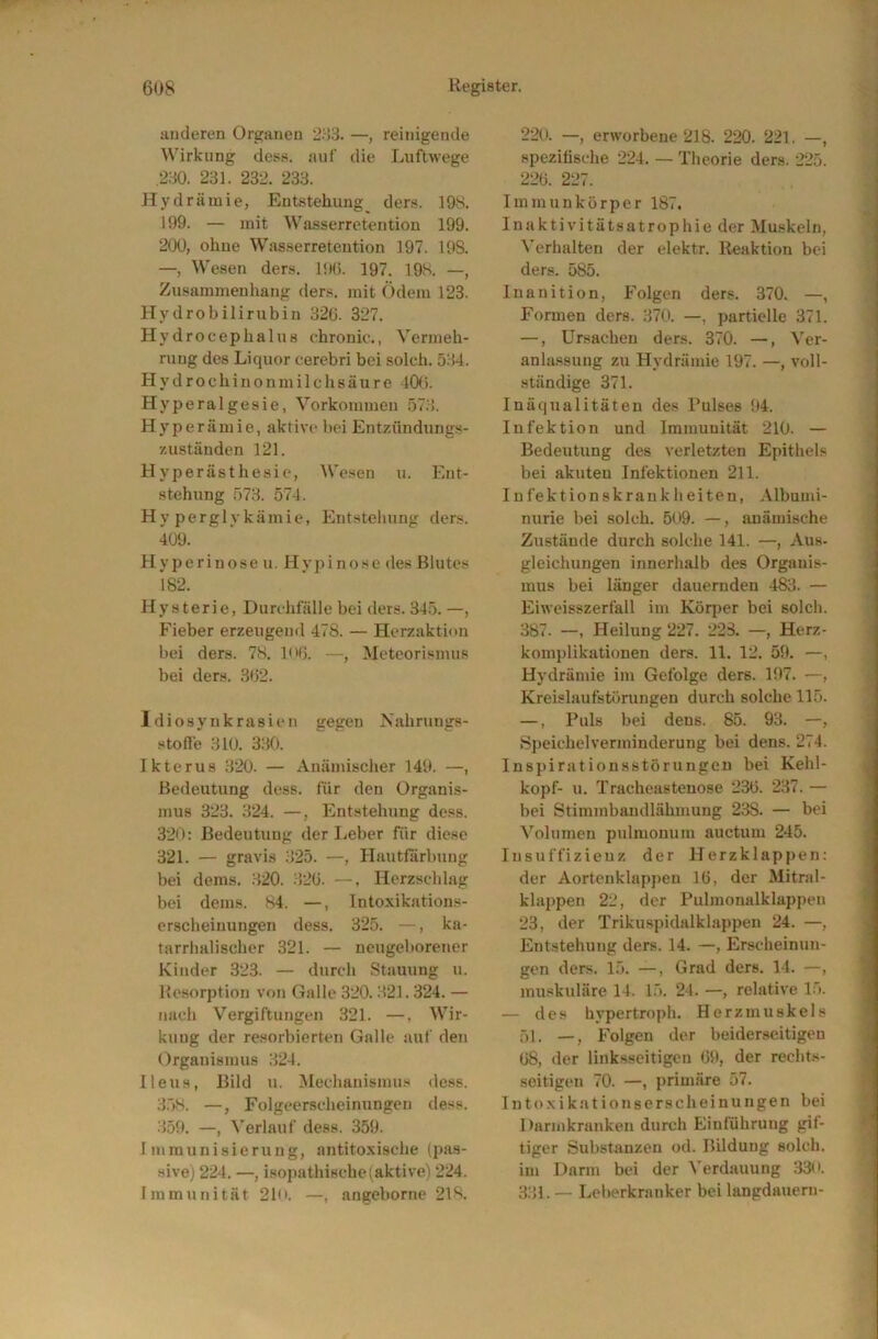 anderen Organen 'IWi. —, reinigende ^\’irkung dess. auf die Luftwege .230. 231. 232. 233. Hydrämie, Entstellung der.s. 19S. 199. — mit Wasserretention 199. 200, ohne Wasserretention 197. 19S. —, Wesen ders. l'Ki. 197. 19S. —, Zusammenhang ders. mit Ödem 123. Hydrobilirubin 32ü. 327. Hydroeeplialus chronic., Vermeh- rung des Liquor cerebri bei solch. 534. Hydrochinon milch säure 10( i. Hyperalgesie, Vorkommen 573. Hyperämie, aktive bei Entzflndungs- zuständen 121. Hyperästhesie, We.'<en u. Ent- stehung 573. 574. Hyperglykämie, Entstehung der.s. 409. Hyperinose u. Hypi nose des Blutes 182. Hysterie, Durchfälle bei ders. 34.5. —, P'ieber erzeugeml 478. — Herzaktion bei ders. 78. l<>fj. —, Meteorismus bei ders. 302. Idiosynkrasien gegen Nahrungs- stoffe 310. 330. Ikterus 320. — Anämischer 149. —, Bedeutung dess. für den Organis- mus 323. 324. —, Entstehung dess. 320: Bedeutung der Leber für diese 321. — gravis 325. —, Hautfiirbung bei dems. 320. 320. —, Herzschlag bei dems. 84. —, Intoxikations- erscheinungen dess. 325. —, ka- tarrhalischer 321. — neugeborener Kinder 323. — durch Stauung u. Resorption von Galle 320.321.324. — nach Vergiftungen 321. —, Wir- kung der resorbierten Galle auf den Organismus 324. Ileus, Bild u. Mechanismus dess. 3.58. —, Folgeerscheinungen dess. 359. —, N'erlauf dess. 359. Immunisierung, antitoxische (pas- sive) 224. —, isopathisehe(aktive) 224. Immunität 21n. —, angeborne 218. 220. —, erworbene 218. 220. 221. —, spezifische 224. — Theorie ders. 225. 220. 227. Immunkörper 187. Inaktivitätsatrophie der Muskeln, \'erhalten der elektr. Reaktion bei ders. 585. Inanition, Folgen ders. 370. —, Formen ders. 370. —, partielle 371. —, Ursachen ders. 370. —, Ver- anlassung zu Hydrämie 197. —, voll- ständige 371. Inäqualitäteu des Pulses 94. Infektion und Immunität 210. — Bedeutung des verletzten Epithels bei akuten Infektionen 211. Infektionskrankbeiten, .\lbumi- nurie bei solch. 509. —, anämische Zustände durch solche 141. —, Aus- gleichungen innerluilb des Organis- mus bei länger dauernden 483. — Eiweisszerfall im Körjier bei solch. 387. —, Heilung 227. 22S. —, Herz- komplikationen ders. 11. 12. 59. —, Hydrämie im Gefolge ders. 197. —, Kreislaufstörungen durch solche 115. —, Puls bei dens. 85. 93. —, Speichel Verminderung bei dens. 274. Inspirationsstörungen bei Kehl- kopf- u. Tracheastenose 230. 237. — bei Stimmbaudlähmung 238. — bei 5'^olumen pulmonum auctum 245. Insuffizienz der Herzklappen: der Aortenklappen 10, der Mitral- klappen 22, der Pulmonalklappen 23, der Trikuspidalklappen 24. —, Entstehung ders. 14. —, Erscheinun- gen ders. 15. —, Grad ders. 14. —, muskuläre 14. 15. 24. —, relative 15. — des hypertroph. Herzmuskels 51. —, Folgen der beiderseitigen 08, der linksseitigen 09, der rechts- seitigen 70. —priu)äre 57. Intoxikationserscheinungen bei Darmkranken durch Einführung gü- tiger Substanzen od. Bildung solch, im Darm bei der Verdauung 330. 331. — Leberkranker bei langdauerii-