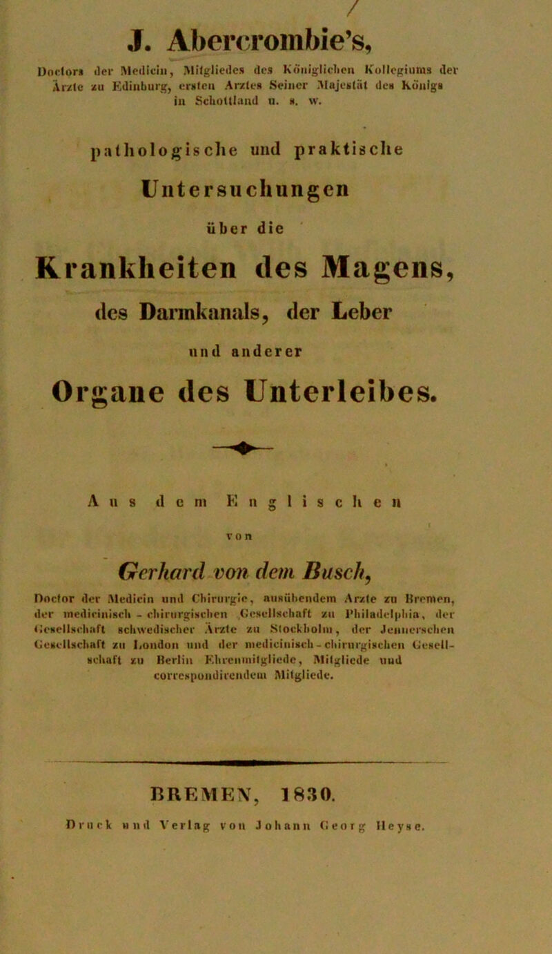 / J. Abercrombie’s, Doctor* Jer Medicin, Mitgliedes des Koniglichen Kollegiums der Ar/tc zu Kdinburg, ersten A ivies Seiner Alajeslnt des Kiiiiigs in Scliottland u. s. w. pathologis che und praktische Untersuchungcn iiber die Krankheiten des Magens, des Darmkanals, der Leber nnd anderer Organe des Unterleibes. A u s d c ni E n g 1 i s c h e n von Gerhard von dem Busch, Doctor der Medicin nnd Chirurgie, niisiibendem Ar/te zu Bremen, der mediriniscli - ciiirurgisclien .Gcsellschaft zu l'liiladelpliia, der Gcsellsclmfl schwedischer Arztc zu Stockholm, der Jciiiierschen (Jcscllscluift zu lioudon nnd der niediciuisch-ciiirurgisclien Cesell- scliaft zu Berlin F.lircninilgliede, Milgliede uud correspondircndeni Mitgliede. BREMEN, 1830. Drurk nnd Verlag von Johnnn Cieorg Ileyse.