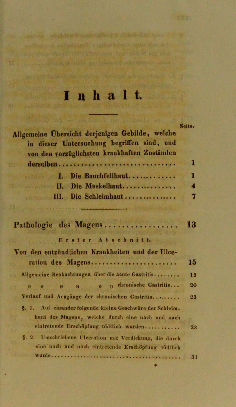 I n h a 1 t Setter Allgemeine Obersicht derjenigen Gebilde, welche in dieser Untersuchung begriffen sind, und von den vorziiglichsteu kraukhaften Zustauden dereelben 1 I. Die Baucbfelihaut 1 II. Die Muskelhaut 4 III. Die Schleimhaut 7 Pathologie ties Magens 13 E r s t e r A li a c h n i t I. Von den eiitziindlichcn Krankheiten und der Ulce- ration des Magens. 15 Allgemeine Beobachtungen fiber die acute Gastritis 15 „ „ „ „ „ „ ckronische Gastritis... 20 Verlauf und Aisgange der chronischen Gastritis 23 §. 1. Au£ einaudcr folgende kleine Geschwiirc der Schleim- haut des Magens, welche durch eine nach und nacli eintretende Erscliopfung todtlich wurden 28 §. 2. Uinschriebcne Ulceration mit Verdickung, die durch eine nach und nach eintretende Erscliopfung tddtlich nunle. ♦ 31