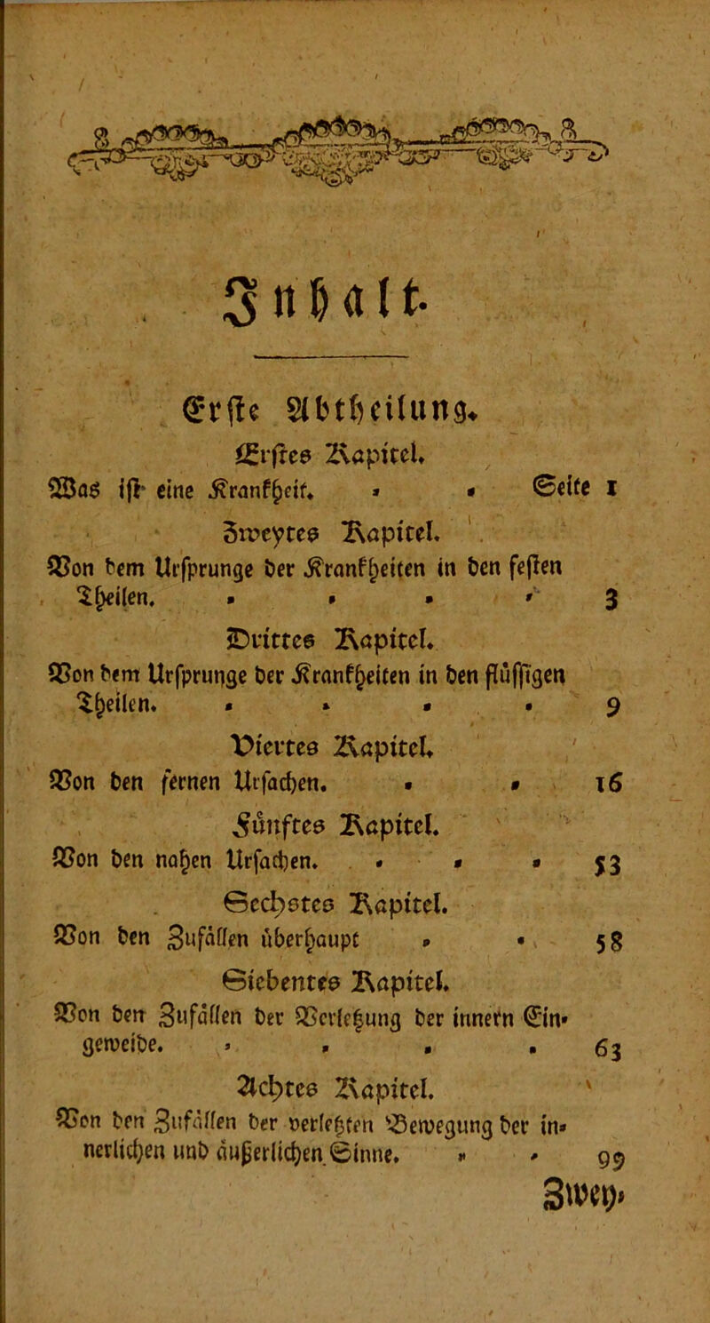 igrfrcö 2\apueU 2Bfl6 ijl’ eine ^ranf^eif* » • ©cUe l Sweyte^ ^öpicel. ' S3on bcm Uifprunge Der ^ranff;eitcn in &en fcjlen ^^ilen. « » • ' 3 S)nttc6 ^RöptteU Q5on ^<m Urfprunge t>er ^ranf^eifen in Öen flü|Tigen 'l^etlen. . * > . 9 t>ieitc9 2\apitd* 3Sott t)cn fernen Urfac^en. • • 16 fünftes Kapitel. ' ' tßon l)en na^en Urfactjcn. . * • jj ©ec^0teo Isapitel. QSon feen ^ufäffen überhaupt * • 58 ©iebentfö 2\apitel. S5cn &m 3wfdlen Der Q5cr{e|ung ber Innern €in» geweipe. . , , »63 2lc^tc6 Zvapitel. ' 55cn trn 3itfdfen ber »etfe^ten '-öeiuegung ber in» nerlicben imb duperlicben ©innc. .• * 99 3w(>)>