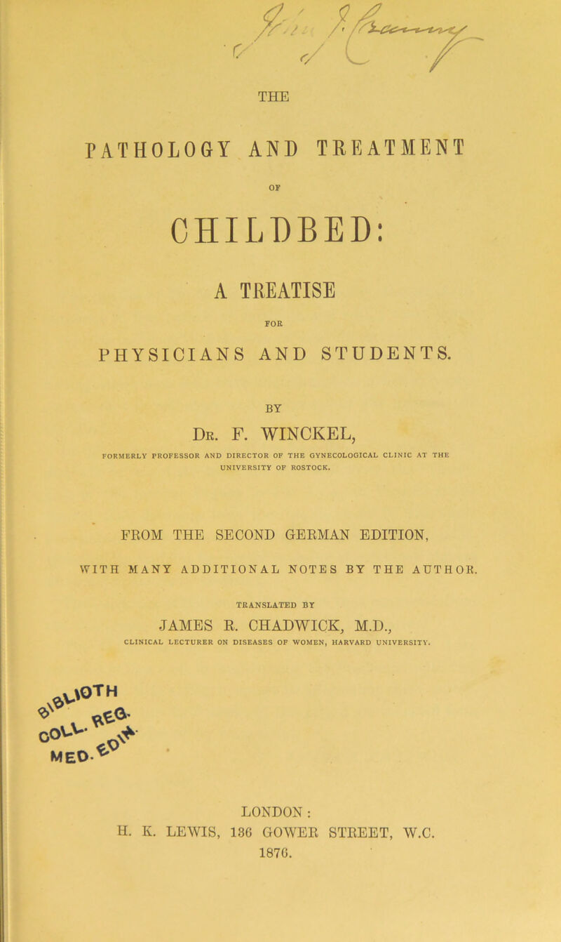 THE PATHOLOGY AND TREATMENT OF CHILDBED: A TREATISE FOE PHYSICIANS AND STUDENTS. BY Dr. F. WINCKEL, FORMERLY PROFESSOR AND DIRECTOR OF THE GYNECOLOGICAL CLINIC .\T THE UNIVERSITY OF ROSTOCK. FROM THE SECOND GERMAN EDITION, WITH MANY ADDITIONAL NOTES BY THE AUTHOR. TRANSLATED BY JAMES R. CHADWICK, M.D., CLINICAL LECTURER ON DISEASES OF WOMEN, HARVARD UNIVERSITY. MEO> LONDON: H. K. LEWIS, 136 GOWER STREET, W.C. 1876.