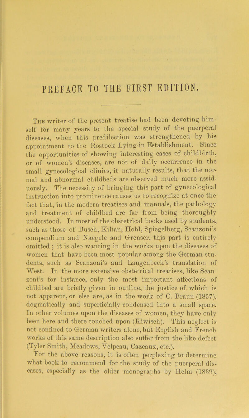 The writer of the present treatise bad been devoting him- self for many years to the special stndy of the puerperal diseases, when this predilection was strengthened by his anpointment to the Rostock Lying-in Establishment. Since the opportunities of showing interesting cases of childbirth, or of women’s diseases, are not of daily occurrence in the small gynecological clinics, it naturally results, that the nor- mal and abnormal childbeds are observed much more assid- uously. The necessity of bringing this part of gynecological instruction into prominence causes us to recognize at once the fact that, in the modern treatises and manuals, the pathology and treatment of childbed are far from being thoroughly understood. In most of the obstetrical books used by students, such as those of Busch, Kilian, Hohl, Spiegelberg, Scauzoui’s compendium and Raegele and G-renser, this part is entirely omitted ; it is also wanting in the works upon the diseases of women that have been most popular among the G-erman stu- dents, such as Scanzoni’s and Langenbeck’s translation of West. In the more extensive obstetrical ti’eatises, like Scan- zoni’s for instance, only the most important affections of childbed are briefly given in outline, the justice of which is not apparent, or else are, as in the work of C. Braun (1857), dogmatically and superficially condensed into a small space. In other volumes upon the diseases of women, they have only been here and there touched upon (Kiwisch). This neglect is not confined to German writers alone, but English and French works of this same description also suffer from the like defect (Tyler Smith, Meadows, Velpeau, Cazeaux, etc.). For the above reasons, it is often perplexing to determine what book to recommend for the study of the puerperal dis- eases, especiall)'' as the older monographs by Helm (1839),