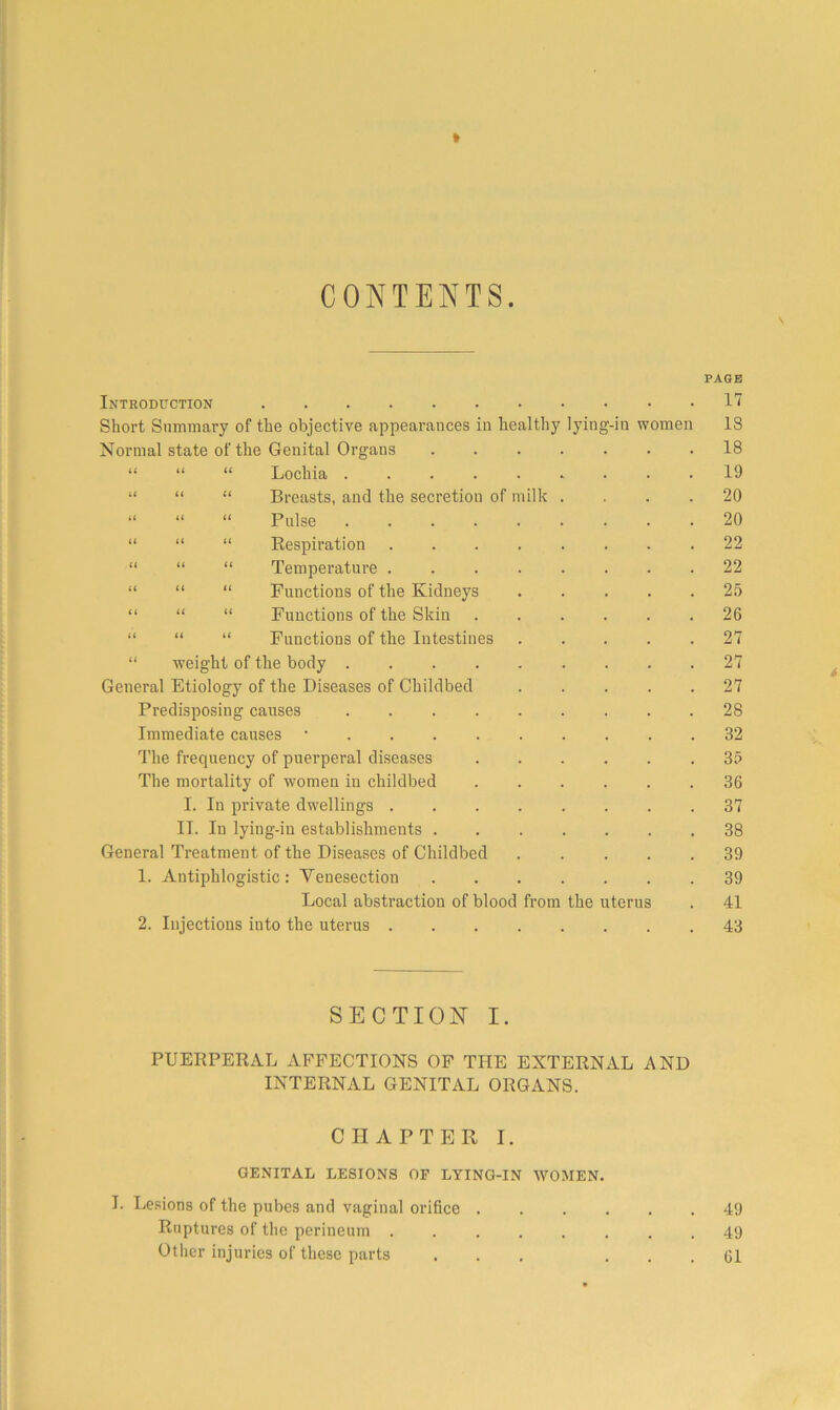 I » CONTENTS. \ PAGE Introduction . 17 Short Summary of the objective appearances in healthy lying-in women 18 Normal state of the Genital Organs 18 “ “ “ Lochia ......... 19 “ “ “ Breasts, and the secretion of milk .... 20 “ “ “ Pulse ......... 20 “ “ “ Respiration ........ 22 “ “ “ Temperature 22 “ “ “ Functions of the Kidneys ..... 2.5 “ “ “ Functions of the Skin 26 “ “ “ Functions of the Intestines . . . . .27 “ weight of the body ......... 27 General Etiology of the Diseases of Childbed 27 Predisposing causes 28 Immediate causes • 32 The frequency of puerperal diseases 35 The mortality of women in childbed 36 I. In private dwellings 37 II. In lying-in establishments 38 General Treatment of the Diseases of Childbed 39 1. Antiphlogistic: Venesection 39 Local abstraction of blood from the uterus . 41 2. Injections into the uterus 43 SECTION I. PUERPERAL AFFECTIONS OP THE EXTERNAL AND INTERNAL GENITAL ORGANS. CHAPTER I. GENITAL LESIONS OF LYING-IN WOMEN. I. Lesions of the pubes and vaginal orifice ...... 49 Ruptures of the perineum 49 Other injuries of these parts ... ... 61