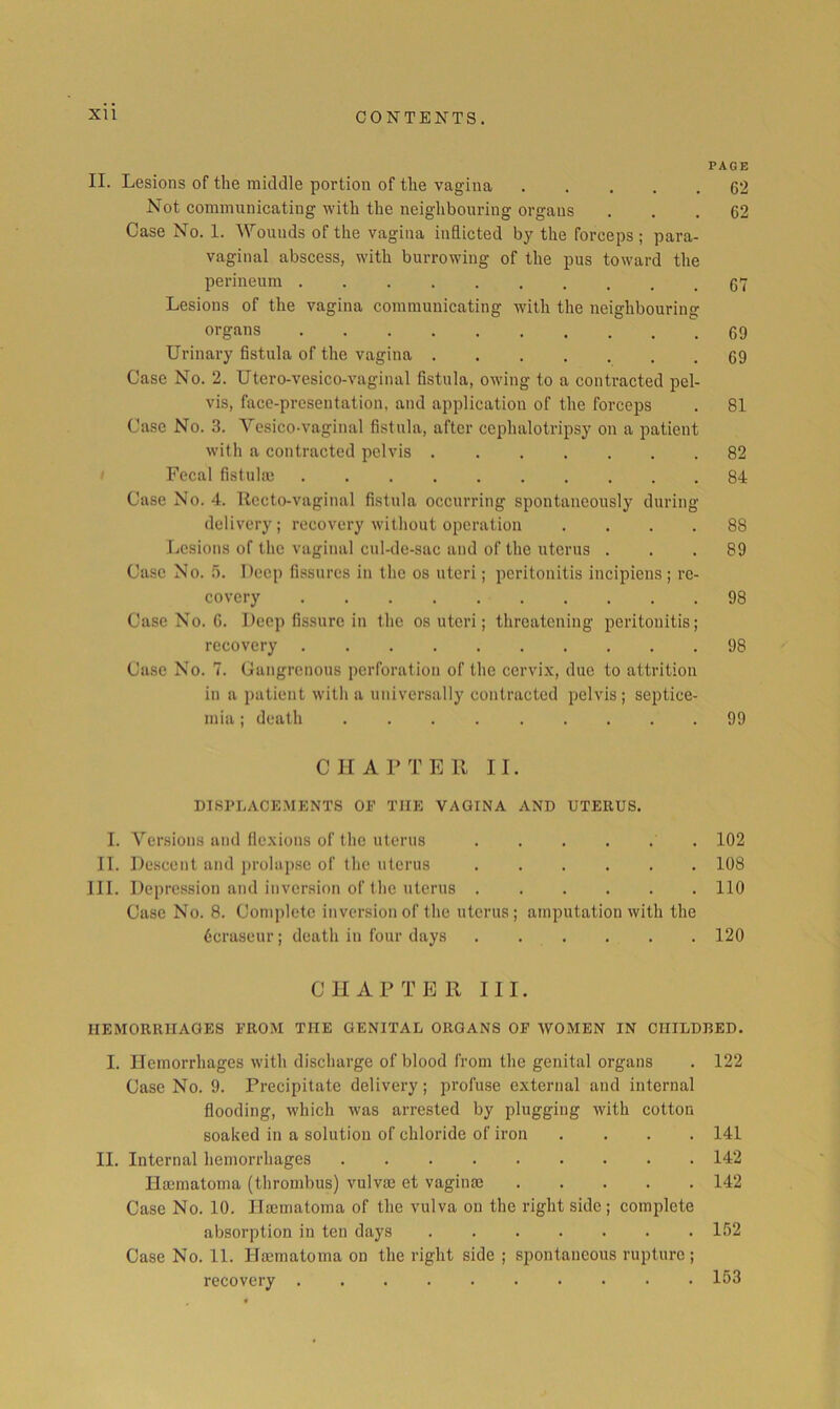 XU PAGE II. Lesions of the middle portion of the vagina 62 Not communicating with the neighbouring organs ... 62 Case No. 1. Wounds of the vagina inflicted by the forceps ; para- vaginal abscess, with burrowing of the pus toward the perineum 67 Lesions of the vagina communicating with the neighbouring organs 69 Urinary fistula of the vagina 69 Case No. 2. Utero-vesico-vaginal fistula, owing to a contracted pel- vis, face-presentation, and application of the forceps . 81 Case No. 3. Vesico-vaginal fistula, after cephalotripsy on a patient with a contracted pelvis 82 Fecal fistulm 84 Case No. 4. Recto-vaginal fistula occurring spontaneously during delivery; recovery without operation .... 88 Ivcsions of the vaginal cul-de-sac and of the uterus ... 89 Case No. Deep fissures in the os uteri; peritonitis incipiens ; re- covery 98 Case No. G. Deep fissure in the os uteri; threatening peritonitis; recovery 98 Case No. 7. Cangrenous perforation of the cervi.x, due to attrition in a patient with a universally contracted pelvis; septice- mia ; death 99 CK A PTE 11 II. DISPLACEMENTS OF THE VAGINA AND UTERUS. 1. Versions and fic.xions of the uterus 102 II. Descent and prolap.se of the uterus 108 111. Depression and inversion of the uterus 110 Case No. 8. Complete inversion of the uterus; amputation with the Gcraseur; death in four days 120 CHAPTER III. HEMORRHAGES FROM THE GENITAL ORGANS OF WOMEN IN CHILDBED. I. Hemorrhages with discharge of blood from the genital organs . 122 Case No. 9. Precipitate delivery; profuse external and internal flooding, which was arrested by plugging with cotton soaked in a solution of chloride of iron .... 141 II. Internal hemorrhages 142 Ha3matoma (thrombus) vulvas et vaginae 142 Case No. 10. Ilaematoma of the vulva on the right side; complete absorption in ten days 152 Case No. 11. Hasmatoma on the right side ; spontaneous rupture; recovery 153