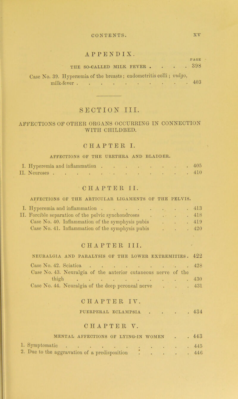 APPENDIX. PAGE • THE SO-CALLED MILK FEVER .... 398 Case No. 39. Hyperaemia of the breasts; endometritis colli; vulgo, milk-fever 403 SECTION III. xVFFECTIONS OF OTHER ORGANS OCCURRING IN CONNECTION WITH CHILDBED. CHAPTER I. AFFECTIONS OF THE URETHRA AND BLADDER. I. Hyperemia and inflammation 40.o II. Neuroses 410 CHAPTER II. AFFECTIONS OF THE ARTICULAR LIGAMENTS OF THE PELVIS. I. Hyperemia and inflammation ........ 413 II. Forcible separation of the pelvic synchondroses .... 418 Case No. 40. Inflammation of the symphysis pubis . . . 419 Case No. 41. Inflammation of the symphysis pubis . . . 420 CHAPTER III. NEURALGIA AND PARALYSIS OF THE LOWER EXTREMITIES. 422 Case No. 42. Sciatica 428 Case No. 43. Neuralgia of the anterior cutaneous nerve of the thigh 430 Case No. 44. Neuralgia of the deep peroneal nerve . . . 431 CHAPTER IV. PUERPERAL ECLAMPSIA .... 434 CHAPTER V. MENTAL AFFECTIONS OF LYING-IN WOMEN . . 443 1. Symptomatic 44,5 2. Due to the aggravation of a predisposition ! . . . . 446