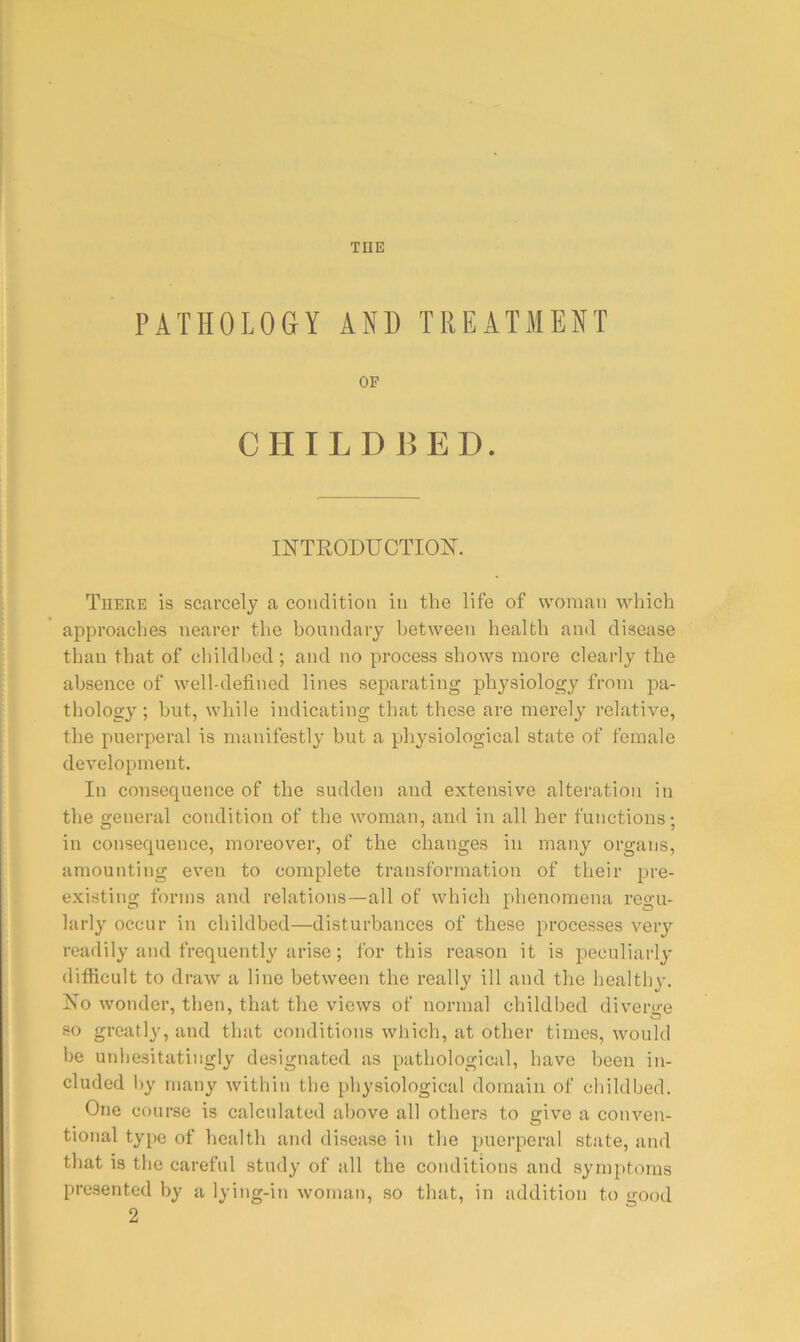 THE PATHOLOGY AND TREATMENT OF CHILDBED. INTRODUCTIOIS^. There is scarcely a condition in the life of woman which approaches nearer the boundary between health and disease than that of childbed ; and no process shows more clearly the absence of well-defined lines separating physiology from pa- thology ; but, while indicating that these are merely relative, the puerperal is manifestly but a physiological state of female development. In consequence of the sudden and extensive alteration in the general condition of the woman, and in all her functions; in consequence, moreover, of the changes in many organs, amounting even to complete transformation of their pre- existing forms and relations—all of which phenomena regu- larly occur in childbed—disturbances of these processes very readily and frequently arise; for this reason it is peculiarly difficult to draw a line between the really ill and the healthy. No wonder, then, that the views of normal childbed divero-e so greatly, and that conditions which, at other times, would be unhesitatingly designated as pathological, have been in- cluded by many within the physiological domain of childbed. One course is calculated above all others to give a conven- tional type of health and disease in the puerperal state, and that is the careful study of all the conditions and symptoms presented by a lying-in woman, so that, in addition to good 2