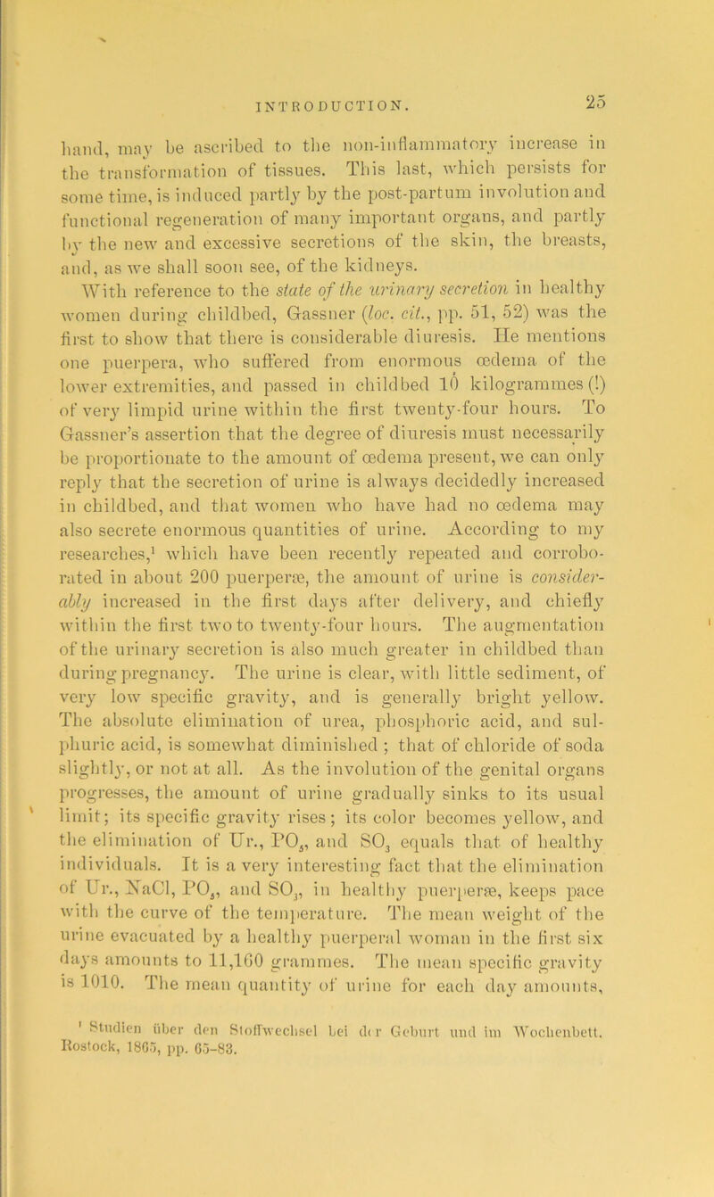 ■V INTRODUCTION. 25 liaml, may be ascribed to tlie non-inflanimatory increase in the transformation of tissues. This last, which persists for some time, is induced partly by the post-partum involution and functional regeneration of many important organs, and partly by the new and excessive secretions of the skin, the breasts, and, as we shall soon see, of the kidneys. With reference to the state of the urinary secretion in healthy women during childbed, Gassner {loc. cit., pp. 51, 52) was the first to show that there is considerable diuresis. He mentions one puerpera, who sutiered from enormous oedema of the lower extremities, and passed in childbed 10 kilogrammes (!) of veiy limpid urine within the first twenty-four hours. To Gassner’s assertion that the degree of diuresis must necessarily be proportionate to the amount of oedema present, we can onl}^ reply that the secretion of urine is always decidedly increased in childbed, and that women who have had no oedema may also secrete enormous quantities of urine. According to my researches,' which have been recently repeated and corrobo- rated in about 200 jmerperie, the amount of urine is consider- ably increased in the first daj’S after delivery, and chiefly within the first two to twenty-four hours. The augmentation of the urinary secretion is also much greater in childbed than during pregnancy. The urine is clear, with little sediment, of very low specific gravity, and is generally bright yellow. The absolute elimination of urea, phosphoric acid, and sul- phuric acid, is somewhat diminished ; that of chloride of soda slightly, or not at all. As the involution of the genital organs progresses, the amount of urine gradually sinks to its usual limit; its specific gravity rises ; its color becomes yellow, and the elimination of Ur., PO^, and SO3 equals that of healthy individuals. It is a very interesting fact that the elimination of Ur., HaCl, PO^, and SO3, in healtl ly pneiqiei’fe, keeps pace with the curve of the tenqierature. The mean weight of the urine evacuated by a healthy puerperal woman in the first six days amounts to 11,160 grammes. The mean specific gravity is 1010. The mean quantity of urine for each day amounts, ' Stiulicn liber den Btoflivechsel Lei dir Gebnrt und ini Woclienbett. liostock, 18Cr,, pp. 05-83.