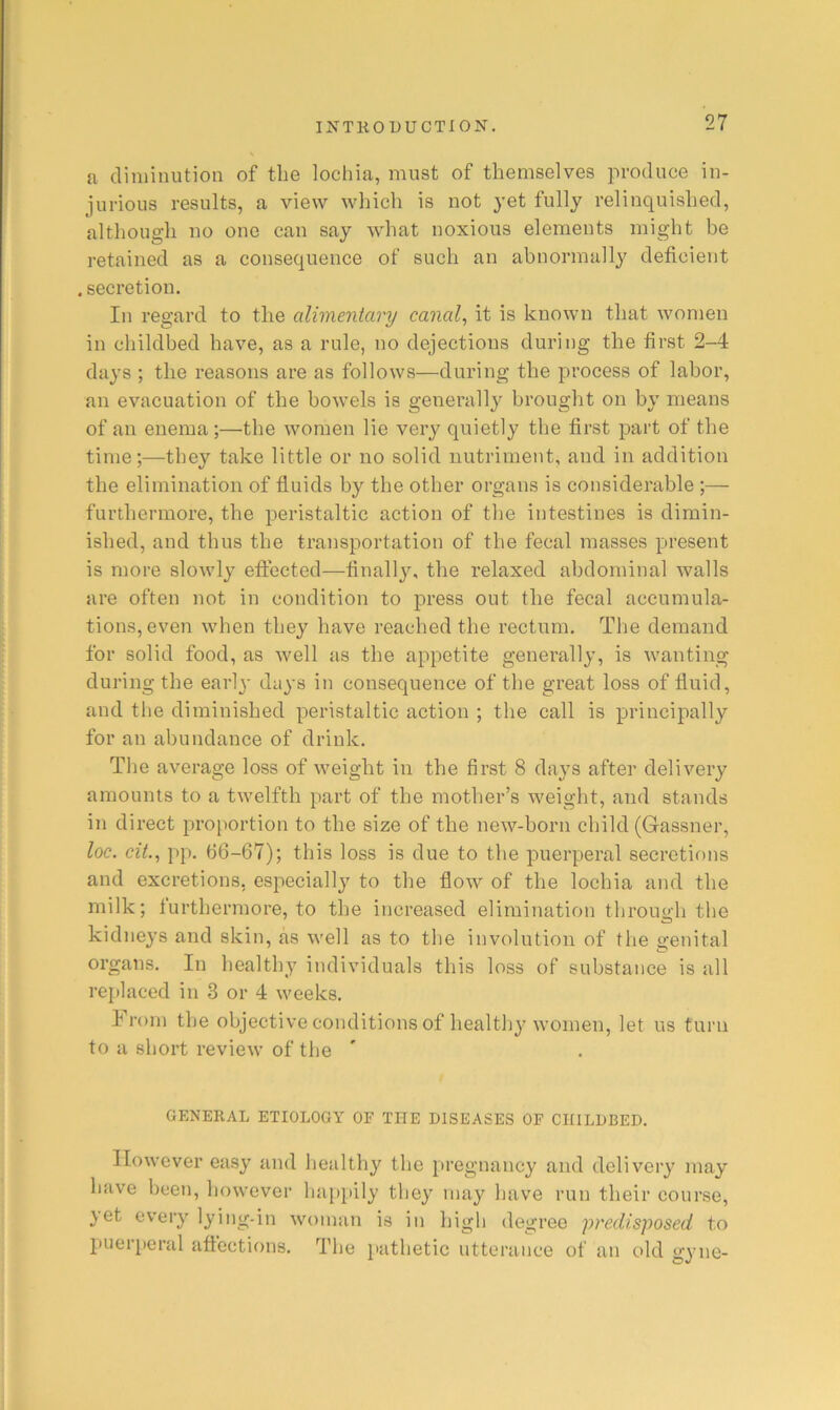 a diminution of the lochia, must of themselves produce in- jurious results, a view which is not yet fully relinquished, although no one can say what noxious elements might be retained as a consequence of such an abnormally deficient .secretion. In regard to the alimentary canal^ it is known that women in childbed have, as a rule, no dejections during the first 2-4 days ; the reasons are as follows—during the process of labor, an evacuation of the bowels is generally brought on by means of an enema;—the women lie very quietly the first part of the time;—they take little or no solid nutriment, and in addition the elimination of fluids by the other organs is considerable ;— furthermore, the peristaltic action of the intestines is dimin- ished, and thus the transportation of the fecal masses present is more slowly effected—finally, the relaxed abdominal walls are often not in condition to press out the fecal accumula- tions, even when they have reached the rectum. The demand for solid food, as well as the appetite generally, is wanting during the earl}- days in consequence of the great loss of fluid, and the diminished peristaltic action ; the call is principally for an abundance of drink. Tlie average loss of weight in the first 8 days after delivery amounts to a twelfth part of the mother’s weight, and stands in direct proportion to the size of the new-born child (Gassner, loc. cit.^ i>p. b6-67); this loss is due to the puerperal secretions and excretions, especially to the flow of the lochia and the milk; furthermore, to the increased elimination through the kidneys and skin, as well as to the involution of the genital organs. In healthy individuals this loss of substance is all rej)laced in 3 or 4 weeks. Iron) the objective conditions of healthy women, let us turn to a short review of the GENERAL ETIOLOGY OF THE DISEASES OF CHILDBED. However easy and healthy the pregnancy and delivery may have been, however hap[»ily they may have run their course, }et every lying-in woman is in high degree predisposed to puerperal affections. The pathetic utterance of an old gyne-