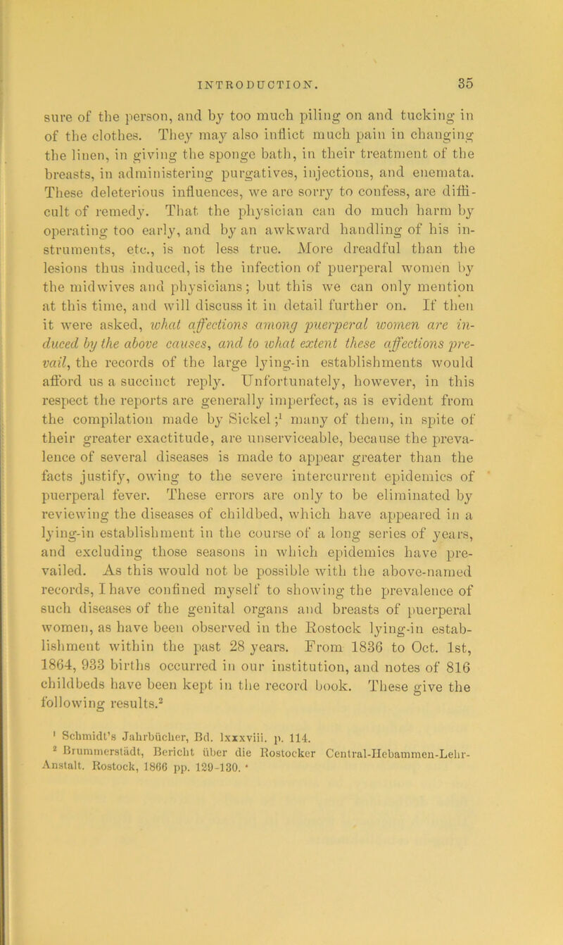 sure of the person, and by too much piling on and tucking in of the clothes. They may also inflict much pain in changing the linen, in giving the sponge bath, in their treatnient of the breasts, in administering purgatives, injections, and enemata. These deleterious influences, we are sorry to confess, are ditfl- cult of remedy. That the physician can do much harm bj' operating too early, and by an awkward handling of his in- struments, etc., is not less true. More dreadful than the lesions thus induced, is the infection of puerperal women by the midwives and physicians; but this we can onl}^ mention at this time, and will discuss it in detail further on. If then it were asked, what affections among 'puerperal women are in- duced by the above causes, and to what extent these affections pre- vail, the records of the large l^nng-in establishments would afllbrd us a succinct reply. Unfortunately, however, in this respect the reports are generally imperfect, as is evident from the compilation made by Sickel many of them, in spite of their greater exactitude, are unserviceable, because the preva- lence of several diseases is made to appear greater than the facts justify, owing to the severe intercurrent epidemics of puerperal fever. These errors are only to be eliminated by reviewing the diseases of childbed, which have apjDeared in a lying-in establishment in the course of a long series of years, and excluding those seasons in which epidemics have pre- vailed. As this Avould not be possible with the above-named records, I have confined myself to showing the prevalence of such diseases of the genital organs and breasts of puerperal women, as have been observed in the Rostock lying-in estab- lishment within the past 28 years. From 1836 to Oct. 1st, 1864, 933 births occurred in our institution, and notes of 816 childbeds have been kept in the record book. These give the following results.^ ' Schmidt’s Jalirbiiclier, Bd. Ixxxviii. p. 114. 2 Brummerstadt, Bericht iiber die Eostocker Central-IIebammcn-Lehr- Anstalt. Rostock, 1866 pp. 129-130. •