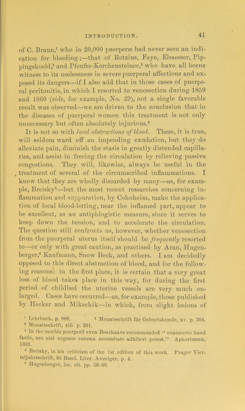 of C. Braun,’ who in 20,000 puerperte had never seen an indi- cation for bleeding;—that of Retzius, Faye, Elsaesser, Pip- pingskoeld,^ and Pfenfer-Kercheiisteiner,^ who have all borne witness to its uselessness in severe puerperal affections and ex- posed its dangers—if I also add that in those cases of puerpe- ral peritonitis, in which I resorted to venesection during 1859 and 1860 {vide, for example, No. 29), not a single favorable result was observed—we are driven to the conclusion that in the diseases of puerperal women this treatment is not only unnecessary but often absolutely injurious.'' It is not so with local abstractions of blood. These, it is true, will seldom ward off' an impending exudation, but the^^ do alleviate pain, diminish the stasis in greatly distended capilla- ries, and assist in freeing the circulation by relieving passive congestions. They will, likewise, always be useful in the ^ treatment of several of the circumscribed inflammations. I know that they are wholly discarded by many—as, for exam- ple, Breisky®—but the most recent researches concerning in- flammation and suppuration, by Colinheim, make the applica- tion of local blood-letting, near the inflamed part, appear to be excellent, as an antiphlogistic measure, since it serves to keep down the tension, and to accelerate the circulation. The question still confronts us, however, whether venesection from the puerperal uterus itself should be frequently resorted to—or only with great caution, as practised by Aran, Hugen- berger,® Kaufrnann, Snow Beck, and others. I am decidedly opposed to this direct abstraction of blood, and for the follow- ing reasons: in the first place, it is certain that a very great loss of blood takes place in this way, for during the first period of childbed the uterine vessels are very much en- larged. Cases have occurred—as, for example, those published by Ilecker and Mikschik—in which, from slight lesions of ' Lelirbncli, p. 980. * Monalssclirift fiir Geburtskuiule, xv. p. 304. * Monalssclirift, xiii. p. 391. * In the niorbis puerperii even Boerbaave recommended “ veuesectio baud facile, nec nisi urgente summa necessitate adhiberi potest.” Apborismen, 1332. ® Breisky, in his criticism of the 1st edition of this work. Prager Vier- teljalirsschrift, 95 Band. Liter. Anzeiger, p. 4. ® Ilugenberger, loc. cit. pp. 50-60.