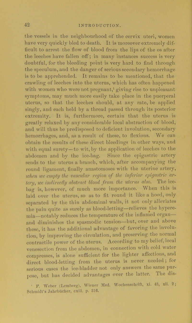 the vessels in the neighboiirliood of the cervix uteri, women have very quickly bled to death. It is moreover extremely dif- iicult to arrest the flow of blood from the lips of the os after tlie leeches iiave fallen off; in many instances success is ver}'^ doubtful, for the bleeding point is very hard to find through the speculum, and the danger of serious secondary hemorrhage is to be apprehended. It remains to be mentioned, that the crawling of leeches into the uterus, which has often happened with women who were not pregnant,' giving rise to unpleasant symptoms, may much more easily take place in the puerperal uterus, so that the leeches should, at an}' rate, he applied singly, and each lield by a thread passed through its posterior extremity. It is, furthermore, certain that the uterus is greatly relaxed by au}'considerable local al)straction of blood, and will thus bo |iredis[)osed to delicient involution, secondary hemorrhages, and, as a result of these, to flexions. We can obtain the results of these direct bleedings in other ways, and with equal surety—to wit, hy the application of leeches to the abdomen and by the ice-bag. Since the epigastric artery sends to the uterus a branch, which, after accompanying the round ligament. Anally anastomoses with the uterine artery, lohen ICC empty the vascular region of the inferior epigastric ar- tery, we indirectly abstract blood from the uterus also. The ice- bag is, however, of much more importance. When this is laid over the uterus, so as to fit round it like a hood, only separated hy the thin abdominal walls, it not only alleviates the pain quite as surely as l)lood-letting—relieves tbe hypere- mia—notably reduces the temperature of the inflamed organ— and diminishes the spasmodic tension—hut, over and above these, it has the additional advantage of favoring the involu- tion, by improving the circulation, and preserving the normal contractile power of the uterus. According to my belief, local venesection from the abdomen, in connection with cold water compresses, is alone sufficient for the lighter affections, and direct blood-letting from the uterus is never needed; for serious cases the ice-hladder not only answers the same pur- pose, but has decided advantages over the latter. The dis- ' F. Weber (Lemberg), Wiener Med. Wochensclirift, xi. 43, xii. 2; Schmidt’s Jiilirbiichcr, cxiii. p. 316.