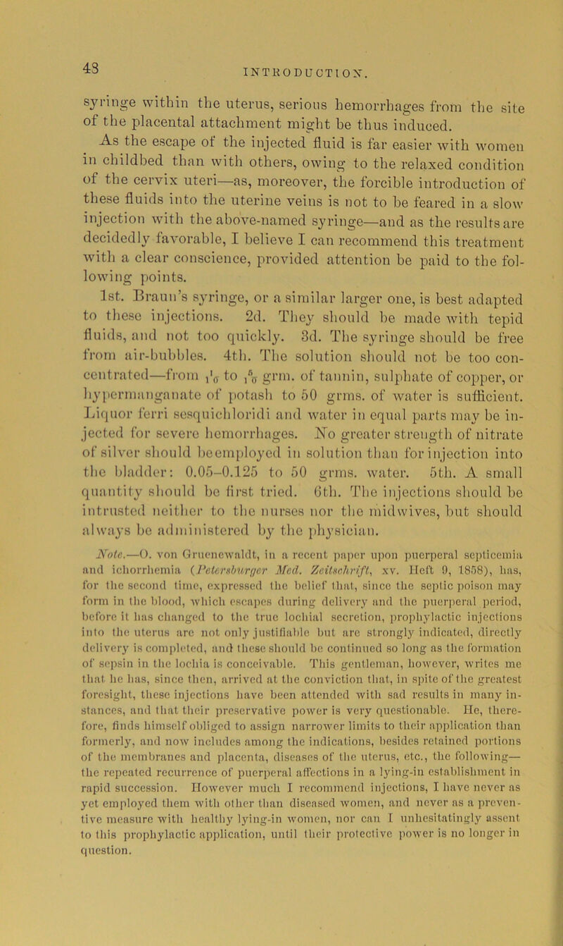 43 syiinge within the uterus, serious hemorrhages from the site of the placental attachment might be thus induced. As the escape of the injected fluid is far easier with women in childbed than with others, owing to the relaxed condition of the cervix uteri—as, moreover, the forcible introduction of these fluids into the uterine veins is not to he feared in a slow injection with the above-named syringe—and as the results are decidedly favorable, I believe I can recommend this treatment with a clear conscience, provided attention be paid to the fol- lowing points. 1st. Braun’s syringe, or a similar larger one, is best adapted to these injections. 2d. They should he made with tepid fluids, and not too quickly. 3d. The syringe should be free from air-buhhles. 4th. The solution should not he too con- centrated—from ,'(T to grm. of tannin, sulphate of copper, or hypermanganate of potash to 50 grins, of water is sufficient. Inquor ferri sesquichloridi and water in equal parts may be in- jected for severe hemorrhages. ]^o greater strength of nitrate of silver should beemployed in solution than for injection into the bladder: 0.05-0.125 to 50 grins, water. 5th. A small quantity should be first tried. Gth. The injections should be intrusted neither to the nurses nor the midwives, but should always be administered by the i)hysiciau. Note.—(). von Gniencwnldt, in a recent paper upon puerperal septicemia and iehorrlicniia {Petersburger Med. Zeitschrift., xv. Heft 9, 1858), has, for tlie second time, expressed tlie belief that, since the septic poison may form in the blood, -whicli escapes during delivery and the puer])eral period, before it has changed to the true locliial secretion, prophylactic injections into tlie uterus are not only justitialde but are strongly indicated, directly delivery is completed, and these should be continued so long as the formation of sepsin in the lochia is conceivable. This gentleman, however, writes me that, he has, since then, arrived at the conviction that, in spite of the greatest foresight, these injections have been attended with sad results in many in- stances, and thattlieir preservative power is very questionable. He, there- fore, finds himself obliged to assign narrower limits to their application than formerly, and now includes among the indications, besides retained portions of the membranes and placenta, diseases of tlie uterus, etc., the following— the repeated recurrence of puerperal affections in a lying-in establishment in rapid succession. However much I recommend injections, I have never as yet employed them with other than diseased women, and never as a preven- tive measure with healthy lying-in women, nor can I unhesitatingly assent to this prophylactic application, until their protective power is no longer in question.