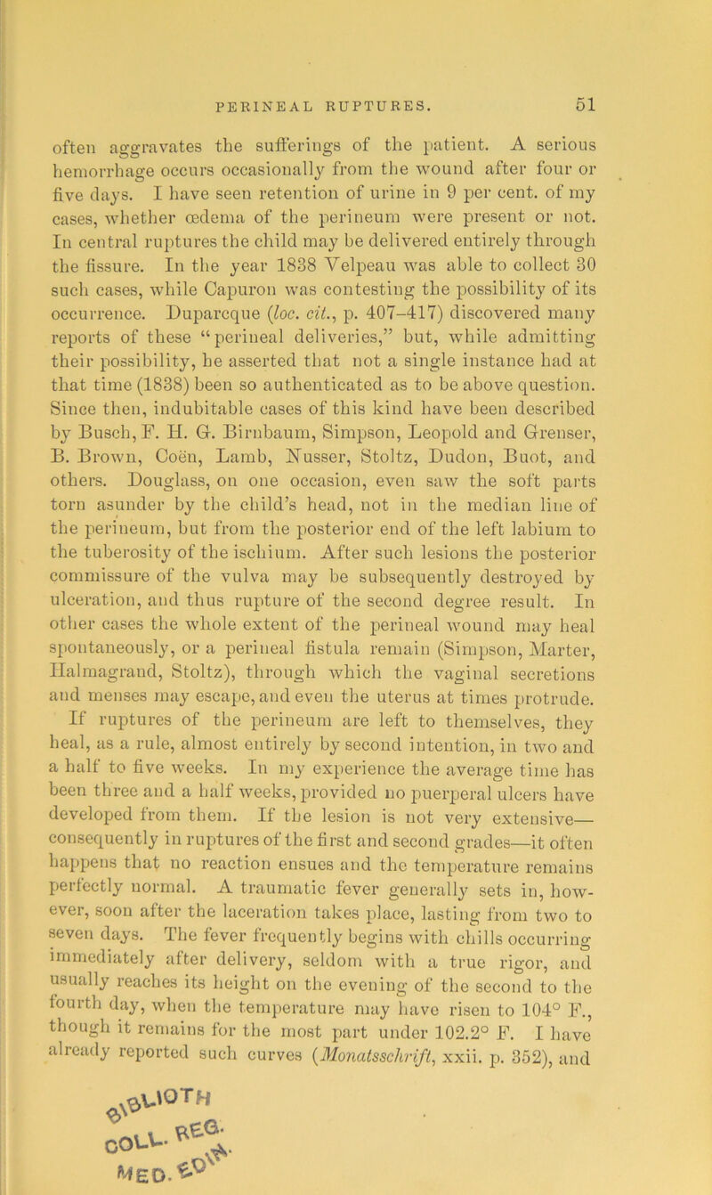 often aggravates the sufferings of the patient. A serious hemorrhage occurs occasionallj^ from the wound after four or five clays. I have seen retention of urine in 9 per cent, of my cases, whether oedema of the perineum were present or not. In central ruptures the child may he delivered entirely through the fissure. In the year 1838 Velpeau was able to collect 30 such cases, while Capuron was contesting the possibility of its occurrence. Duparcque {loc. cit., p. 407-417) discovered many reports of these “perineal deliveries,” but, while admitting their possibility, be asserted that not a single instance had at that time (1838) been so authenticated as to he above question. Since then, indubitable cases of this kind have been described by Busch, F. H. Gr. Birnbaum, Simpson, Leopold and Grenser, B. Brown, Coen, Lamb, ISTusser, Stoltz, Budon, Buot, and others. Douglass, on one occasion, even saw the soft parts torn asunder by the child’s head, not in the median line of the perineum, but from the posterior end of the left labium to the tuberosity of the ischium. After such lesions the posterior commissure of the vulva may be subsequently destroyed by ulceration, and thus rupture of the second degree result. In other cases the whole extent of the perineal wound may heal spontaneously, or a perineal fistula remain (Simpson, Marter, Ilalmagrand, Stoltz), through which the vaginal secretions and menses may escape, and even the uterus at times protrude. If ruptures of the perineum are left to themselves, they heal, as a rule, almost entirely by second intention, in two and a half to five weeks. In my experience the average time has been three and a half weeks, provided no puerperal ulcers have developed from them. If the lesion is not very extensive consequently in ruptures of the first and second grades—it often happens that no reaction ensues and the temperature remains perfectly normal. A traumatic fever generally sets in, how- ever, soon after the laceration takes place, lasting from two to seven days. The fever frequently begins with chills occurring immediately after delivery, seldom with a true rigor, and usually reaches its height on the evening of the second to the fourth day, when the temperature may have risen to 104° F., though it remains for the most part under 102.2° F. I have already reported such curves {Monatsschrift, xxii. p. 352), and Med.