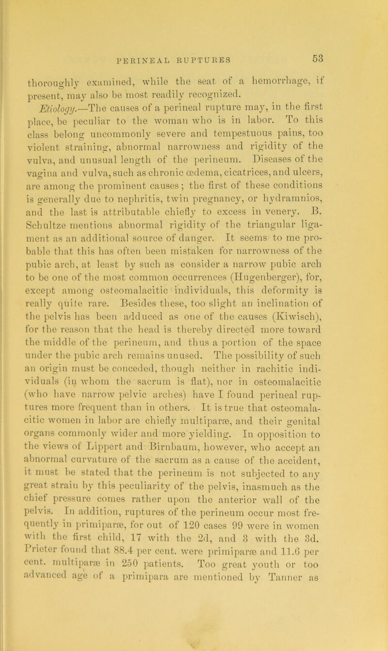 thorono'lily exiiniiiied, wliilo the sent of ci heniorrliage, it present, may also be most readily recognized. Etiology.—The causes of a perineal rupture may, in the first place, be [teculiar to the woman who is in labor. To this class belong uncommonly severe and tempestuous pains, too violent straining, abnormal narrowness and rigidity of the vulva, and unusual length of the perineum. Diseases of the vagina and vulva, such as chronic oedema, cicatrices, and ulcers, are among the prominent causes; the first of these conditions is generall}'’ due to nephritis, twin pregnancy, or hydramnios, and the last is attributable chiefly to excess in venery. D. Schultze mentions abnormal rigidity of the triangular liga- ment as an additional source of danger. It seems to me pro- bable that this has often been mistaken for narrowness of the pubic arch, at least by such as consider a narrow pubic arch to be one of the most common occurrences (Hugenberger), for, except among osteomalacitic individuals, this deformity is really quite rare. Besides these, too slight an inclinatioti of the pelvis has been adduced as one of the causes (Kiwisch), for the reason that the head is thereby directed more toward the middle of the perineum, and thus a portion of the space under the pubic arch remains unused. The possibility of such an origin must be conceded, though neither in rachitic indi- viduals (in whom the sacrum is fiat), nor in osteomalacitic (who have narrow pelvic arches) have I found perineal rup- tures more frequent than in others. It is true that osteomala- citic women in labor are chiefly rnultiparpe, and their genital organs commonly wider and more yielding. In opposition to the views of Lippert and Birnbaum, however, who accept an abnormal curvature of the sacrum as a cause of the accident, it must be stated that the perineum is not subjected to any great strain by this peculiarity of the pelvis, inasmuch as the chiet pressure comes rather upon the anterior wall of the pelvis. In addition, ruptures of the perineum occur most fre- quently in prirniparie, for out of 120 cases 99 were in women with the first child, 17 with the 2d, and 3 with the 3d. Prieter found that 88.4 per cent, were primiparre and 11.G per cent, inultipara} in 250 patients. Too great youth or too advanced age ot a primi[»ara are mentioned by Tanner as