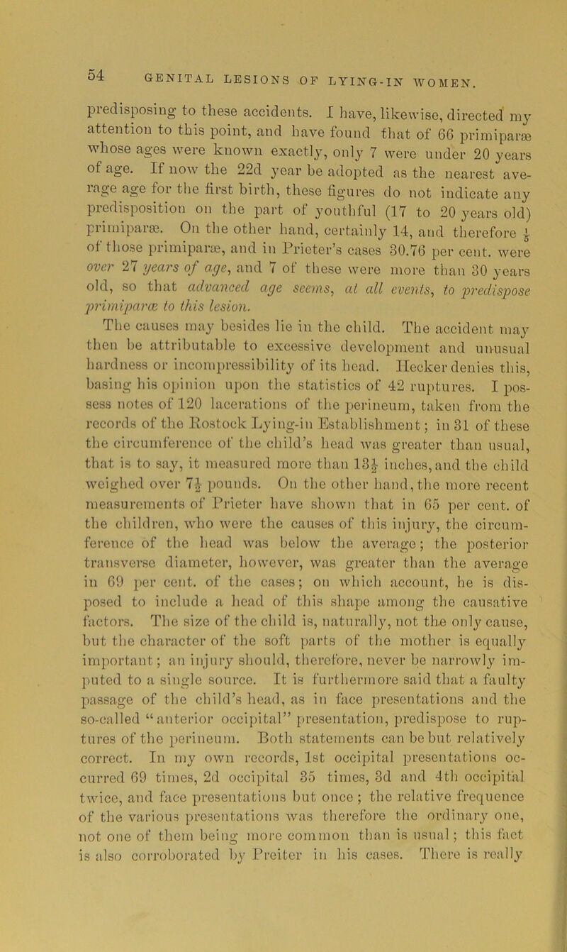 predisposing to these accidents. I have, likewise, directed' my attention to this point, and have found that of 66 primiparse whose ages were known exactly, only 7 were under 20 years of age. If now the 22d year be adopted as the nearest ave- lage age for the first birth, these figures do not indicate any predisposition on the part of youthful (17 to 20 years old) piiinipara?.. On the other hand, certainly 14, and therefore ^ of those primiparai, and in Prieter’s cases 30.76 per cent, were over 27 years of age, and 7 of these were more than 30 years old, so that advanced age seems, at all events, to i^redispose primvparoe to this lesion. The causes may besides lie in the child. The accident may then he attributable to excessive development and unusual hardness or incompressibility of its bead. Ilecker denies this, basing his oiiinion upon the statistics of 42 ruptures. I pos- sess notes of 120 lacerations of the perineum, taken from the records of the Kostock Lying-in Establishment; in 31 of these the circumference of the child’s head was greater than usual, that is to say, it measured more than 13J inches,and the child weighed over 74 pounds. On the other hand, the more recent measurements of Prieter have shown that in 65 per cent, of the children, who were the causes of this injury, the circum- ference of the head was below the average; the posterior transverse diameter, however, was greater than the average in 69 per cent, of the cases; on which account, he is dis- posed to include a head of this shape among the causative factors. The size of the child is, naturally, not the onl}^ cause, but the character of’ the soft parts of the mother is equally important; an injury should, therefore, never be narrowly im- puted to a single source. It is furthermore said that a faulty passage of the child’s head, as in face presentations and the so-called “ anterior occipital” firesentation, predispose to rup- tures of the perineum. Both statements can be but relatively correct. In my own records, 1st occipital presentations oc- curred 69 times, 2d occipital 35 times, 3d and 4th occipital twice, and face presentations but once ; the relative frequence of the various presentations was therefore the ordinaiy one, not one of them being more common than is usual; this fact is also corroborated by Preiter in his cases. There is really