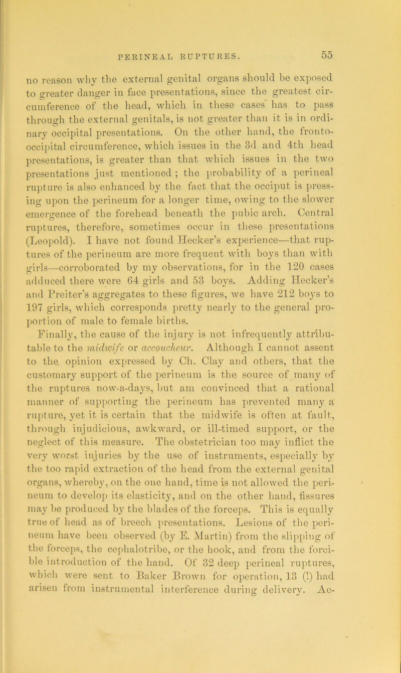 no reason wliy the external genital organs should be exposed to greater danger in face presentations, since the greatest cir- cumference of the head, which in these cases has to pass through the external genitals, is not greater than it is in ordi- nary occipital presentations. On the other hand, the fronto- occipital circumference, which issues in the 3d and 4th head presentations, is greater than that which issues in the two presentations just mentioned ; the probability of a perineal rupture is also enhanced by the fact that the occiput is press- ing upon the perineum for a longer time, owing to the slower emergence of the forehead beneath the pubic arch. Central ruptures, therefore, sometimes occur in these presentations (Leopold). I have not found Hecker’s experience—that rup- tures of the perineum are more frequent with boys than with girls—corroborated by my observations, for in the 120 cases adduced there were 64 girls and 53 boys. Adding Ilecker’s and Preiter’s aggregates to these figures, we have 212 boys to 197 girls, which corresponds pretty nearly to the general pro- portion of male to female births. Finally, the cause of the injury is not infrequently attribu- table to the michoife or accoucheur. Although I cannot assent to the opinion expressed by Ch. Clay and others, that the customary support of the perineum is the source of many of the ruptures now-a-days, but am convinced that a rational manner of supporting the perineum has prevented many a ru[)ture, yet it is certain that the midwife is often at fault, through injudicious, awkward, or ill-timed support, or the neglect of this measure. The obstetrician too may inflict the very worst injuries by the use of instruments, especially by the too rapid extraction of the head from the external genital organs, whereby, on the one hand, time is not allowed the peri- neum to develop its elasticity, and on the other hand, fissures may he produced by the blades of the forceps. This is equally true of head as of breech presentations. Lesions of the peri- neum have been observed (by E. Martin) from the slipping of the forceps, the cephalotribe, or the book, and from the forci- ble introduction of the hand. Cf 32 deep perineal ruptures, which were sent to Baker Brown for operation, 13 (!) had arisen from instrumental interference during deliverv. Ac-